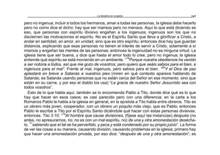 La disciplina en la iglesia 247
pero no ingenua; incluir a todos los hermanos, amar a todas las personas, la iglesia debe hacerlo
pero no como dice el dicho: hay que ser mansos pero no mensos. Aquí lo que está diciendo es
eso, que personas con espíritu divisivo engañan a los ingenuos; ingenuos son los que no
disciernen las motivaciones el espíritu. No es el Espíritu Santo que lleva a glorificar a Cristo, a
andar en santidad, en amor, en unidad, sino que es otro espíritu; entonces dice hay que guardar
distancia, explicando que esas personas no tienen el interés de servir a Cristo, solamente a sí
mismos y engañan las mentes de las personas; entonces la ingenuidad no es ninguna virtud. La
iglesia tiene que ser buena, y dice que hasta el amor todo lo cree, pero no ingenua; la iglesia
entiende qué espíritu se está moviendo en un ambiente. “19
Porque nuestra obediencia ha venido
a ser notoria a todos, así que me gozo de vosotros; pero quiero que seáis sabios para el bien, e
ingenuos para el mal”. Frente al mal, ingenuos, pero sabios para el bien. “20
Y el Dios de paz
aplastará en breve a Satanás a vuestros pies (miren en qué contexto aparece hablando de
Satanás; es Satanás usando personas que no están cerca del Señor en ese momento. sino que
están en su carne, y por eso el diablo los usa) “La gracia de nuestro Señor Jesucristo sea con
todos vosotros”.
Esto de lo que habla aquí, también se lo encomienda Pablo a Tito, donde dice qué es lo que
hay que hacer en esos casos; es casi parecido pero con una diferencia; en la carta a los
Romanos Pablo le habla a la iglesia en general, en la epístola a Tito habla entre obreros. Tito es
un obrero más joven, cooperador, con un obrero un poquito más viejo, que es Pablo; entonces
Pablo le escribe a Tito por el Espíritu Santo diciéndole qué hacer con estas personas divisivas,
entonces. Tito 3:10: “10
Al hombre que cause divisiones, (fíjese aquí las instancias) después (no
antes, no apresurarnos, no; no es con un mal espíritu, no) de una y otra amonestación desécha-
lo, 11
sabiendo que el tal se ha pervertido, y peca y está condenado por su propio juicio”. La forma
de ver las cosas a su manera, causando división, causando problemas en la iglesia; primero hay
que hacer una amonestación privada, por eso dice: “después de una y otra amonestación”; es
 