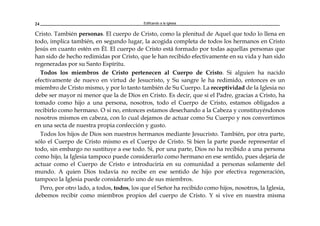 Edificando a la Iglesia24
Cristo. También personas. El cuerpo de Cristo, como la plenitud de Aquel que todo lo llena en
todo, implica también, en segundo lugar, la acogida completa de todos los hermanos en Cristo
Jesús en cuanto estén en Él. El cuerpo de Cristo está formado por todas aquellas personas que
han sido de hecho redimidas por Cristo, que le han recibido efectivamente en su vida y han sido
regeneradas por su Santo Espíritu.
Todos los miembros de Cristo pertenecen al Cuerpo de Cristo. Si alguien ha nacido
efectivamente de nuevo en virtud de Jesucristo, y Su sangre le ha redimido, entonces es un
miembro de Cristo mismo, y por lo tanto también de Su Cuerpo. La receptividad de la Iglesia no
debe ser mayor ni menor que la de Dios en Cristo. Es decir, que si el Padre, gracias a Cristo, ha
tomado como hijo a una persona, nosotros, todo el Cuerpo de Cristo, estamos obligados a
recibirlo como hermano. O si no, entonces estamos desechando a la Cabeza y constituyéndonos
nosotros mismos en cabeza, con lo cual dejamos de actuar como Su Cuerpo y nos convertimos
en una secta de nuestra propia confección y gusto.
Todos los hijos de Dios son nuestros hermanos mediante Jesucristo. También, por otra parte,
sólo el Cuerpo de Cristo mismo es el Cuerpo de Cristo. Si bien la parte puede representar el
todo, sin embargo no sustituye a ese todo. Si, por una parte, Dios no ha recibido a una persona
como hijo, la Iglesia tampoco puede considerarlo como hermano en ese sentido, pues dejaría de
actuar como el Cuerpo de Cristo e introduciría en su comunidad a personas solamente del
mundo. A quien Dios todavía no recibe en ese sentido de hijo por efectiva regeneración,
tampoco la Iglesia puede considerarlo uno de sus miembros.
Pero, por otro lado, a todos, todos, los que el Señor ha recibido como hijos, nosotros, la Iglesia,
debemos recibir como miembros propios del cuerpo de Cristo. Y si vive en nuestra misma
 