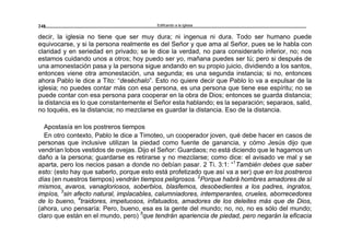 Edificando a la Iglesia248
decir, la iglesia no tiene que ser muy dura; ni ingenua ni dura. Todo ser humano puede
equivocarse, y si la persona realmente es del Señor y que ama al Señor, pues se le habla con
claridad y en seriedad en privado; se le dice la verdad, no para considerarlo inferior, no; nos
estamos cuidando unos a otros; hoy puedo ser yo, mañana puedes ser tú; pero si después de
una amonestación pasa y la persona sigue andando en su propio juicio, dividiendo a los santos,
entonces viene otra amonestación, una segunda; es una segunda instancia; si no, entonces
ahora Pablo le dice a Tito: “deséchalo”. Esto no quiere decir que Pablo lo va a expulsar de la
iglesia; no puedes contar más con esa persona, es una persona que tiene ese espíritu; no se
puede contar con esa persona para cooperar en la obra de Dios; entonces se guarda distancia;
la distancia es lo que constantemente el Señor esta hablando; es la separación; separaos, salid,
no toquéis, es la distancia; no mezclarse es guardar la distancia. Eso de la distancia.
Apostasía en los postreros tiempos
En otro contexto, Pablo le dice a Timoteo, un cooperador joven, qué debe hacer en casos de
personas que inclusive utilizan la piedad como fuente de ganancia, y cómo Jesús dijo que
vendrían lobos vestidos de ovejas. Dijo el Señor: Guardaos; no está diciendo que le hagamos un
daño a la persona; guardarse es retirarse y no mezclarse; como dice: el avisado ve mal y se
aparta, pero los necios pasan a donde no debían pasar. 2 Ti. 3:1: “1
También debes que saber
esto: (esto hay que saberlo, porque esto está profetizado que así va a ser) que en los postreros
días (en nuestros tiempos) vendrán tiempos peligrosos. 2
Porque habrá hombres amadores de sí
mismos, avaros, vanagloriosos, soberbios, blasfemos, desobedientes a los padres, ingratos,
impíos, 3
sin afecto natural, implacables, calumniadores, intemperantes, crueles, aborrecedores
de lo bueno, 4
traidores, impetuosos, infatuados, amadores de los deleites más que de Dios,
(ahora, uno pensaría: Pero, bueno, esa es la gente del mundo; no, no, no es sólo del mundo;
claro que están en el mundo, pero) 5
que tendrán apariencia de piedad, pero negarán la eficacia
 