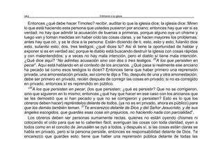 Edificando a la Iglesia252
Entonces ¿qué debe hacer Timoteo? recibir, auditar lo que la iglesia dice; la iglesia dice: Miren
lo que está haciendo esta persona que ustedes pusieron por anciano; entonces hay que ver si es
verdad; no hay que admitir la acusación de buenas a primeras, porque alguno oye un chisme y
luego van y toman medidas sin haber oído las cosas claras, y se hacen mayores los problemas;
antes hay que oír, y se le dice a la persona: Están diciendo de ti, esto, esto y esto; fulanito dice
esto, sutanito esto; dos, tres testigos; ¿qué dices tú? Así él tiene la oportunidad de hablar y
exponer si es en verdad así; porque le diablo está buscando destruir la iglesia con cosas rápidas
y con malentendidos; y a veces no hay mala intención, pero el diablo sí tiene mala intención.
¿Qué dice aquí? “No admitas acusación sino con dos o tres testigos. 20
A los que persisten en
pecar”. Aquí está hablando en el contexto de los ancianos. ¿Qué pasa si realmente ese anciano
ha pecado tal como esos testigos lo dicen? Entonces tiene que haber primero una reprensión
privada, una amonestación privada, así como le dijo a Tito, después de una y otra amonestación;
debe ser primero en privado, recién después de corregir las cosas en privado; si no es corregido
en privado, entonces sí es reprendido en público.
“20
A los que persisten en pecar, (los que persisten; ¿qué es persistir? Que no se corrigieron,
sino que siguieron en lo mismo; entonces ¿qué hay que hacer en ese caso con los ancianos que
se les demostró que sí han pecado y que no se corrigieron y persisten? Esto es lo que los
obreros deben hacer) repréndelos delante de todos, (ya no es en privado, ahora es público) para
que los demás también teman. 21
Te encarezco delante de Dios y del Señor Jesucristo, y de sus
ángeles escogidos, que guardes esas cosa sin prejuicios, no haciendo nada con parcialidad”.
Los obreros deben ser personas sumamente rectas, quienes no están oyendo chismes ni
colocando el oído para que se lo calienten fácil; averiguan las cosas con toda claridad, oyen a
todos como en el concilio de Jerusalén se oyó a todos, y después sí, si las cosas están claras se
habla en privado, pero si la persona persiste, entonces es responsabilidad delante de Dios. Te
encarezco que guardes esto; tiene que haber una reprensión pública delante de todas las
 