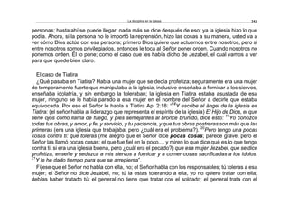 La disciplina en la iglesia 253
personas; hasta ahí se puede llegar, nada más se dice después de eso; ya la iglesia hizo lo que
podía. Ahora, si la persona no le importó la reprensión, hizo las cosas a su manera, usted va a
ver cómo Dios actúa con esa persona; primero Dios quiere que actuemos entre nosotros, pero si
entre nosotros somos privilegiados, entonces le toca al Señor poner orden. Cuando nosotros no
ponemos orden, Él lo pone; como el caso que les había dicho de Jezabel, el cual vamos a ver
para que quede bien claro.
El caso de Tiatira
¿Qué pasaba en Tiatira? Había una mujer que se decía profetiza; seguramente era una mujer
de temperamento fuerte que manipulaba a la iglesia, inclusive enseñaba a fornicar a los siervos,
enseñaba idolatría, y sin embargo la toleraban; la iglesia en Tiatira estaba asustada de esa
mujer, ninguno se le había parado a esa mujer en el nombre del Señor a decirle que estaba
equivocada. Por eso el Señor le habla a Tiatira Ap. 2:18: “18
Y escribe al ángel de la iglesia en
Tiatira: (el señor habla al liderazgo que representa el espíritu de la iglesia) El Hijo de Dios, el que
tiene ojos como llama de fuego, y pies semejantes al bronce bruñido, dice esto: 19
Yo conozco
todas tus obras, y amor, y fe, y servicio, y tu paciencia, y que tus obras postreras son más que las
primeras (era una iglesia que trabajaba, pero ¿cuál era el problema?). 20
Pero tengo una pocas
cosas contra ti: que toleras (me alegro que el Señor dice pocas cosas; parece grave, pero el
Señor las llamó pocas cosas; el que fue fiel en lo poco..., y miren lo que dice qué es lo que tengo
contra ti, si era una iglesia buena, pero ¿cuál era el pecado?) que esa mujer Jezabel, que se dice
profetiza, enseñe y seduzca a mis siervos a fornicar y a comer cosas sacrificadas a los ídolos.
21
Y le he dado tiempo para que se arrepienta”.
Fíjese que el Señor no habla con ella, no; el Señor habla con los responsables; tú toleras a esa
mujer; el Señor no dice Jezabel, no; tú la estas tolerando a ella, yo no quiero tratar con ella;
debías haber tratado tú; el general no tiene que tratar con el soldado; el general trata con el
 