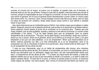 Edificando a la Iglesia254
coronel, el coronel con el mayor, el mayor con el capitán, el capitán trata con el teniente, el
teniente trata ya con los que él tiene. Porque lo que hizo el capitán, entonces tiene que actuar el
coronel, porque el responsable de que no haga es el coronel; no hizo el coronel entonces tiene
que entrar el general; ahí le toca al general entrar directamente a poner orden; lo mismo pasó
acá; tienen amor, fe, y servicio, obra, incluso trabajan mucho más ahora que antes, pero en esto
no estoy de acuerdo con vosotros, tengo estas pocas cosas contra ti, que toleras a Jezabel
hacer lo que hace.
Hay cierta tolerancia que es intolerable para el Señor; hay ciertas cosas que la iglesia no debe
tolerar. Después vamos a ver el aspecto doctrinal, qué puntos en lo doctrinal no se deben tolerar;
ahora estamos viendo desde el punto de la conducta; en la conducta dice: “Toleras que esa
mujer Jezabel, que se dice profetisa, enseñe y seduzca a mis siervos a fornicar y a comer cosas
sacrificadas a los ídolos. 21
Y le he dado tiempo para que se arrepienta, pero no quiere
arrepentirse de su fornicación. 22
He aquí, (le ha dado tiempo, la ha tolerado; tengo eso contra ti,
ahora yo voy a actuar; ahora es el general, ahora es el Señor) yo la arrojo en cama, y en gran
tribulación a los que con ella adulteran, si no se arrepienten”. Miren qué misericordioso es el
Señor; todavía paciente con ella; y lo más interesante es si no se arrepienten, pero si se
arrepienten aun de su tribulación el Señor se la perdonará. ¡Qué misericordia de Dios aquí! “Si
no se arrepienten de las obras de ella”.
Y esto es muy interesante; aquí no le habla de arrepentirse ella misma, sino nosotros
arrepentirnos de las obras de ella. Si tú toleras, si tú permites, es como si tú participaras, pero tú
tienes que demostrar que no participas, tienes que decir; así sea menospreciado tienes que
decir, y arrepentirnos de las obras de ella. “23
Y a todos sus hijos heriré de muerte, y todas las
iglesias sabrán que yo soy el que el que escudriña la mente y el corazón; y os daré a cada uno
según vuestras obras”. Si eres fiel en lo poco, el Señor te pondrá sobre lo mucho; si hacemos
cosas dignas de azotes, nos dará azotes. Aquí vemos la corrección del Señor por tolerar, por
 