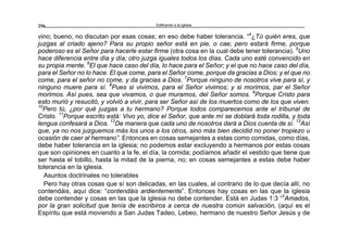 Edificando a la Iglesia256
vino; bueno, no discutan por esas cosas; en eso debe haber tolerancia. “4
¿Tú quién eres, que
juzgas al criado ajeno? Para su propio señor está en pie, o cae; pero estará firme, porque
poderoso es el Señor para hacerle estar firme (otra cosa en la cual debe tener tolerancia). 5
Uno
hace diferencia entre día y día; otro juzga iguales todos los días. Cada uno esté convencido en
su propia mente. 6
El que hace caso del día, lo hace para el Señor; y el que no hace caso del día,
para el Señor no lo hace. El que come, para el Señor come, porque da gracias a Dios; y el que no
come, para el señor no come, y da gracias a Dios. 7
Porque ninguno de nosotros vive para sí, y
ninguno muere para sí. 8
Pues si vivimos, para el Señor vivimos; y si morimos, par el Señor
morimos. Así pues, sea que vivamos, o que muramos, del Señor somos. 9
Porque Cristo para
esto murió y resucitó, y volvió a vivir, para ser Señor así de los muertos como de los que viven.
10
Pero tú, ¿por qué juzgas a tu hermano? Porque todos comparecemos ante el tribunal de
Cristo. 11
Porque escrito está: Vivo yo, dice el Señor, que ante mí se doblará toda rodilla, y toda
lengua confesará a Dios. 12
De manera que cada uno de nosotros dará a Dios cuenta de sí. 13
Así
que, ya no nos juzguemos más los unos a los otros, sino más bien decidid no poner tropiezo u
ocasión de caer al hermano”. Entonces en cosas semejantes a estas como comidas, como días,
debe haber tolerancia en la iglesia; no podemos estar excluyendo a hermanos por estas cosas
que son opiniones en cuanto a la fe, el día, la comida; podíamos añadir el vestido que tiene que
ser hasta el tobillo, hasta la mitad de la pierna, no; en cosas semejantes a estas debe haber
tolerancia en la iglesia.
Asuntos doctrinales no tolerables
Pero hay otras cosas que sí son delicadas, en las cuales, al contrario de lo que decía allí, no
contendáis, aquí dice: “contendáis ardientemente”. Entonces hay cosas en las que la iglesia
debe contender y cosas en las que la iglesia no debe contender. Está en Judas 1:3 “3
Amados,
por la gran solicitud que tenía de escribiros a cerca de nuestra común salvación, (aquí es el
Espíritu que está moviendo a San Judas Tadeo, Lebeo, hermano de nuestro Señor Jesús y de
 