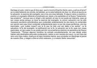 La disciplina en la iglesia 257
Santiago el justo; note lo que él dice aquí, que lo movió el Espíritu Santo; pero ¿cuál es el tema?
ya no está hablando de comida, de bebidas, ya no esta hablando de días, no; ahora el asunto es
la salvación, la esencia del evangelio; eso sí es una cosa delicada. Si alguno viene a vosotros y
predica un evangelio diferente al predicado por Jesús y los apóstoles en el Nuevo Testamento,
sea anatema47
; aunque sea un ángel u otro apóstol, en eso no se puede ser tolerante, esas ya
son cosas serias porque va tocar la esencia del evangelio, la común salvación) me ha sido
necesario escribiros exhortándoos que contendáis ardientemente (la otra decía no contendáis
por opinión pero aquí dice) contender ardientemente (pero no por las cosas periféricas, sino las
esenciales, ¿por cuáles cosas?) por la fe que ha sido una vez dada a los santos”. La fe
salvadora, la fe del evangelio, la justificación por la fe, la salvación por la fe; esas son cosas
esenciales, en las cuales no se puede permitir una enseñanza distinta a la apostólica del Nuevo
Testamento. “4
Porque algunos hombres ha entrado encubiertamente, los que desde antes
habían sido destinados para esta condenación, (estos no son nacidos de nuevo, no son hijos del
reino sino hijos malos, cizaña en el trigo) hombres impíos, que convierten en libertinaje la gracia
de nuestro Dios, y niegan a Dios el único soberano, y a nuestro Señor Jesucristo”.
r
 