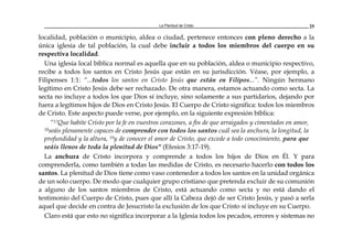 La Plenitud de Cristo 25
localidad, población o municipio, aldea o ciudad, pertenece entonces con pleno derecho a la
única iglesia de tal población, la cual debe incluir a todos los miembros del cuerpo en su
respectiva localidad.
Una iglesia local bíblica normal es aquella que en su población, aldea o municipio respectivo,
recibe a todos los santos en Cristo Jesús que están en su jurisdicción. Véase, por ejemplo, a
Filipenses 1:1: “...todos los santos en Cristo Jesús que están en Filipos...”. Ningún hermano
legítimo en Cristo Jesús debe ser rechazado. De otra manera, estamos actuando como secta. La
secta no incluye a todos los que Dios sí incluye, sino solamente a sus partidarios, dejando por
fuera a legítimos hijos de Dios en Cristo Jesús. El Cuerpo de Cristo significa: todos los miembros
de Cristo. Este aspecto puede verse, por ejemplo, en la siguiente expresión bíblica:
“17Que habite Cristo por la fe en vuestros corazones, a fin de que arraigados y cimentados en amor,
18seáis plenamente capaces de comprender con todos los santos cuál sea la anchura, la longitud, la
profundidad y la altura, 19y de conocer el amor de Cristo, que excede a todo conocimiento, para que
seáis llenos de toda la plenitud de Dios" (Efesios 3:17-19).
La anchura de Cristo incorpora y comprende a todos los hijos de Dios en Él. Y para
comprenderla, como también a todas las medidas de Cristo, es necesario hacerlo con todos los
santos. La plenitud de Dios tiene como vaso contenedor a todos los santos en la unidad orgánica
de un solo cuerpo. De modo que cualquier grupo cristiano que pretenda excluir de su comunión
a alguno de los santos miembros de Cristo, está actuando como secta y no está dando el
testimonio del Cuerpo de Cristo, pues que allí la Cabeza dejó de ser Cristo Jesús, y pasó a serla
aquel que decide en contra de Jesucristo la exclusión de los que Cristo sí incluye en su Cuerpo.
Claro está que esto no significa incorporar a la Iglesia todos los pecados, errores y sistemas no
 