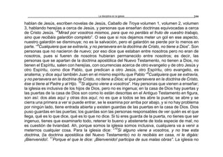 La disciplina en la iglesia 259
hablan de Jesús, escriben novelas de Jesús, Caballo de Troya volumen 1, volumen 2, volumen
3, hablando herejías a cerca de Jesús, y personas que enseñan doctrinas equivocadas a cerca
de Cristo Jesús. “8
Mirad por vosotros mismos, para que no perdáis el fruto de vuestro trabajo,
sino que recibáis galardón completo”. O sea que si nos dejamos meter un gol en ese aspecto,
nuestro galardón se disminuye; no es la salvación, pero el galardón se pierde por lo menos en
parte. “9
Cualquiera que se extravía, y no persevera en la doctrina de Cristo, no tiene a Dios”. Son
personas que no nacieron de nuevo; por eso dice que estaban entre nosotros pero no eran de
nosotros, pues si fueren de nosotros hubieran permanecido entre nosotros; es decir, las
personas que se apartan de la doctrina apostólica del Nuevo Testamento, no tienen a Dios, no
tienen el Espíritu, salen con herejías, con ocurrencias acerca de otro evangelio y de otro Jesús y
otro Espíritu, como dice Pablo, que predican a otro Jesús, otro Espíritu, otro evangelio, es
anatema; y dice aquí también Juan en el mismo espíritu que Pablo “9
Cualquiera que se extravía,
y no persevera en la doctrina de Cristo, no tiene a Dios; el que persevera en la doctrina de Cristo,
ése si tiene al Padre y al Hijo. 10
Si alguno viene a vosotros”. Hay personas que vienen a enseñar;
la iglesia es inclusiva de los hijos de Dios, pero no es ingenua; en la casa de Dios hay puertas y
las puertas de la casa de Dios son como lo están descritas en el Antiguo Testamento en figura,
son así: dos alas aquí y otras dos aquí; no es que a todos se les abre la puerta; se abre y se
cierra una primera a ver si puede entrar, se le examina por arriba por abajo, y si no hay problema
por ningún lado, tiene entrada abierta y existen guardas de las puertas en la casa de Dios. Dios
puso guardas en las puertas; los guardas son las personas responsables de ver quién es el que
llega, qué es lo que dice, qué es lo que no dice. Si tú eres guarda de la puerta, no tienes que ser
ingenuo, tienes que examinarlo todo, retener lo bueno y abstenerte de toda especie de mal; no
es cuestión de liviandad. Ah, porque somos la iglesia somos inclusiva, cualquiera va a venir a
meternos cualquier cosa. Para la iglesia dice: “10
Si alguno viene a vosotros, y no trae esta
doctrina, (la doctrina apostólica del Nuevo Testamento) no lo recibáis en casa, ni le digáis:
¡Bienvenido!. 11
Porque el que le dice: ¡Bienvenido! participa de sus malas obras”. La iglesia no
 