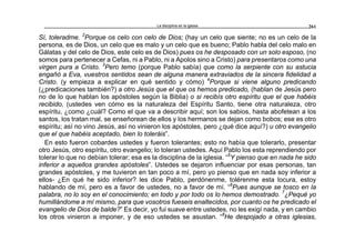 La disciplina en la iglesia 261
Sí, toleradme. 2
Porque os celo con celo de Dios; (hay un celo que siente; no es un celo de la
persona, es de Dios, un celo que es malo y un celo que es bueno; Pablo habla del celo malo en
Gálatas y del celo de Dios, este celo es de Dios) pues os he desposado con un solo esposo, (no
somos para pertenecer a Cefas, ni a Pablo, ni a Apolos sino a Cristo) para presentaros como una
virgen pura a Cristo. 3
Pero temo (porque Pablo sabía) que como la serpiente con su astucia
engañó a Eva, vuestros sentidos sean de alguna manera extraviados de la sincera fidelidad a
Cristo. (y empieza a explicar en qué sentido y cómo) 4
Porque si viene alguno predicando
(¿predicaciones también?) a otro Jesús que el que os hemos predicado, (hablan de Jesús pero
no de lo que hablan los apóstoles según la Biblia) o si recibís otro espíritu que el que habéis
recibido, (ustedes ven cómo es la naturaleza del Espíritu Santo, tiene otra naturaleza, otro
espíritu, ¿como ¿cuál? Como el que va a describir aquí; son los sabios, hasta abofetean a los
santos, los tratan mal, se enseñorean de ellos y los hermanos se dejan como bobos; ese es otro
espíritu; así no vino Jesús, así no vinieron los apóstoles, pero ¿qué dice aquí?) u otro evangelio
que el que habéis aceptado, bien lo toleráis”.
En esto fueron cobardes ustedes y fueron tolerantes; esto no había que tolerarlo, presentar
otro Jesús, otro espíritu, otro evangelio; lo toleran ustedes. Aquí Pablo los esta reprendiendo por
tolerar lo que no debían tolerar; esa es la disciplina de la iglesia. “5
Y pienso que en nada he sido
inferior a aquellos grandes apóstoles”. Ustedes se dejaron influenciar por esas personas, tan
grandes apóstoles, y me tuvieron en tan poco a mí, pero yo pienso que en nada soy inferior a
ellos- ¿En qué he sido inferior? les dice Pablo, perdónenme, tolérenme esta locura, estoy
hablando de mí, pero es a favor de ustedes, no a favor de mí. “6
Pues aunque se tosco en la
palabra, no lo soy en el conocimiento; en todo y por todo os lo hemos demostrado. 7
¿Pequé yo
humillándome a mí mismo, para que vosotros fueseis enaltecidos, por cuanto os he predicado el
evangelio de Dios de balde?” Es decir, yo fui suave entre ustedes, no les exigí nada, y en cambio
los otros vinieron a imponer, y de eso ustedes se asustan. “8
He despojado a otras iglesias,
 