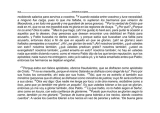 Edificando a la Iglesia262
recibiendo salarios para serviros a vosotros. 9
Y cuando estaba entre vosotros y tuve necesidad,
a ninguno fue carga, pues lo que me faltaba, lo suplieron los hermanos que vinieron de
Macedonia, y en todo me guardé y me guardaré de seros gravoso. 10
Por la verdad de Cristo que
está en mí, que no se me impedirá esta mi gloria en las regiones de Acaya. 11
¿Por qué? ¿Porque
no os amo? Dios lo sabe. 12
Mas lo que hago, (ah! me gusta) lo haré aún, para quitar la ocasión a
aquellos que la desean, (hay personas que desean encontrar una debilidad en Pablo para
acusarlo, y Pablo buscaba no darles ocasión, y porque sabía que buscaban una fallita para
acusarlo, entonces dice) a fin de que en aquello en que se glorían, (¡ah! se glorían) sean
hallados semejantes a nosotros”. ¡Ah! ¿se glorían de esto? ¡Ah! nosotros también; ¿qué ustedes
son esto? nosotros también; ¿qué ustedes predican gratis? nosotros también; ¿usted es
evangelista? nosotros también; ¿usted enseña en esto? nosotros también; no hay en ustedes
nada que estén diciendo nuevo; como el mismo Pablo dijo de los que tenían reputación; aun los
apóstoles; nada nuevo me entregaron, esto ya lo sabía yo, y lo había enseñado antes que Pablo;
entonces los hermanos se dejaban engañar.
“13
Porque estos son falsos apóstoles, obreros fraudulentos, que se disfrazan como apóstoles
de Cristo. 14
Y no es maravilla, porque el mismo Satanás se disfraza como ángel de luz”. Pero por
sus frutos los conoceréis; ahí esta por sus frutos. “15
Así, que no es extraño si también sus
ministros (personas que él utiliza) se disfrazan como ministros de justicia; cuyo fin será conforme
a sus obras. 16
Otra vez digo: Que nadie me tenga por loco; o de otra manera, recibidme como a
loco, para que yo también me gloríe un poquito”. Es que ustedes toleran a los que se glorían,
entonces yo me voy a gloriar también, dice Pablo. “17
Lo que hablo, no lo hablo según el Señor,
sino como en locura, con esta confianza de gloriarme. 18
Puesto que muchos se glorían según la
carne, también yo me gloriaré; 19
porque de buena gana toleráis a los necios, siendo vosotros
cuerdos”. A veces los cuerdos toleran a los necios en vez de pararse y salirse. “De buena gana
 