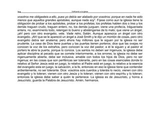 Edificando a la Iglesia264
vosotros me obligasteis a ello, pues yo debía ser alabado por vosotros; porque en nada he sido
menos que aquellos grandes apóstoles, aunque nada soy”. Fíjese como aun la iglesia tiene la
obligación de probar a los apóstoles, probar a los profetas; los profetas hablen dos o tres y los
demás traguen crudo, traguen entero, no, los demás juzguen; viene una profecía, tráguensela
entera, no, examínenlo todo, retengan lo bueno y absténganse de lo malo; que viene un ángel;
¡ah! pero con otro evangelio, vete. Vade retro, Satán. Aunque aparezca un ángel con otro
evangelio. ¡Ah! que se le apareció un ángel a José Smith y le dijo un montón de cosas, pero otro
evangelio debía ser anatema; pero ahora hay millones que le siguen por la iglesia no ser
prudente. La casa de Dios tiene puertas y las puertas tienen porteros; dice que las ovejas no
conocen la voz de los extraños, pero conocen la voz del pastor; a él le siguen y al pastor el
portero le abre la puerta, porque lo conoce. Los santos no deben ser ingenuos, la iglesia debe
aplicar disciplina al pecado que se comete interiormente, a los errores; la iglesia no debe ser
ingenuamente abierta, debe ser inclusiva, amable con todos los hijos de Dios, pero no ser
ingenua; en las cosas que son periféricas ser tolerante, pero en las cosas esenciales donde lo
relativo al Señor Jesús está en juego, lo relativo al Padre está en juego, lo relativo a la esencia
del evangelio esta en juego, la salvación, a la fe, entonces en eso la iglesia tiene que contender
ardientemente, no ser tolerante. Dice: vosotros sois cuerdos y toleráis lo necio, vienen con otro
evangelio y lo toleran; vienen con otro Jesús y lo toleran; vienen con otro espíritu y lo toleran;
entonces la iglesia debe saber a quién le pertenece. La iglesia es de Jesucristo, y honra a
Jesucristo, guarda la Palabra de Jesucristo. Amén, hermanos.
 