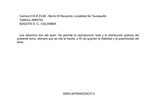 Carrera 41A # 23-68 - Barrio El Recuerdo, Localidad de Teusaquillo
Teléfono 2680742
BOGOTÁ D. C., COLOMBIA
Los derechos son del autor. Se permite la reproducción total y la distribución gratuita del
presente tomo, siempre que se cite la fuente, a fin de guardar la fidelidad y la autenticidad del
texto.
GINO IAFRANCESCO V.
 