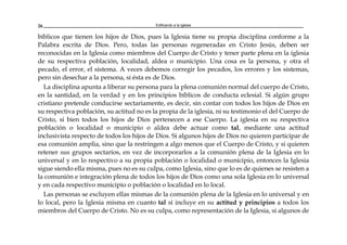 Edificando a la Iglesia26
bíblicos que tienen los hijos de Dios, pues la Iglesia tiene su propia disciplina conforme a la
Palabra escrita de Dios. Pero, todas las personas regeneradas en Cristo Jesús, deben ser
reconocidas en la Iglesia como miembros del Cuerpo de Cristo y tener parte plena en la iglesia
de su respectiva población, localidad, aldea o municipio. Una cosa es la persona, y otra el
pecado, el error, el sistema. A veces debemos corregir los pecados, los errores y los sistemas,
pero sin desechar a la persona, si ésta es de Dios.
La disciplina apunta a liberar su persona para la plena comunión normal del cuerpo de Cristo,
en la santidad, en la verdad y en los principios bíblicos de conducta eclesial. Si algún grupo
cristiano pretende conducirse sectariamente, es decir, sin contar con todos los hijos de Dios en
su respectiva población, su actitud no es la propia de la iglesia, ni su testimonio el del Cuerpo de
Cristo, si bien todos los hijos de Dios pertenecen a ese Cuerpo. La iglesia en su respectiva
población o localidad o municipio o aldea debe actuar como tal, mediante una actitud
inclusivista respecto de todos los hijos de Dios. Si algunos hijos de Dios no quieren participar de
esa comunión amplia, sino que la restringen a algo menos que el Cuerpo de Cristo, y si quieren
retener sus grupos sectarios, en vez de incorporarlos a la comunión plena de la Iglesia en lo
universal y en lo respectivo a su propia población o localidad o municipio, entonces la Iglesia
sigue siendo ella misma, pues no es su culpa, como Iglesia, sino que lo es de quienes se resisten a
la comunión e integración plena de todos los hijos de Dios como una sola Iglesia en lo universal
y en cada respectivo municipio o población o localidad en lo local.
Las personas se excluyen ellas mismas de la comunión plena de la Iglesia en lo universal y en
lo local, pero la Iglesia misma en cuanto tal sí incluye en su actitud y principios a todos los
miembros del Cuerpo de Cristo. No es su culpa, como representación de la Iglesia, si algunos de
 
