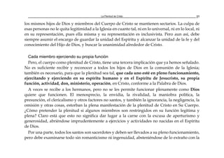 La Plenitud de Cristo 27
los mismos hijos de Dios y miembros del Cuerpo de Cristo se mantienen sectarios. La culpa de
esas personas no le quita legitimidad a la Iglesia en cuanto tal, ni en lo universal, ni en lo local, ni
en su representación, pues ella misma y su representación es inclusivista. Pero aun así, debe
siempre asumir el encargo de guardar la unidad del Espíritu y alcanzar la unidad de la fe y del
conocimiento del Hijo de Dios, y buscar la unanimidad alrededor de Cristo.
Cada miembro ejerciendo su propia función
Pero, el cuerpo como plenitud de Cristo, tiene una tercera implicación que ya hemos señalado.
No es suficiente recibir y reconocer a todos los hijos de Dios en la comunión de la Iglesia;
también es necesario, para que la plenitud sea tal, que cada uno esté en pleno funcionamiento,
ejercitando y ejerciendo en su espíritu humano y en el Espíritu de Jesucristo, su propia
función, actividad, don, ministerio, operación, en Cristo, conforme a la Palabra de Dios.
A veces se recibe a los hermanos, pero no se les permite funcionar plenamente como Dios
quiere que funcionen. El menosprecio, la envidia, la rivalidad, la maniobra política, la
presunción, el clericalismo y otros factores no santos, y también la ignorancia, la negligencia, la
omisión y otras cosas, estorban la plena manifestación de la plenitud de Cristo en Su Cuerpo.
¿Cómo pretender la plenitud si algunos miembros son restringidos en su función legítima y
plena? Claro está que esto no significa dar lugar a la carne con la excusa de aperturismo y
generosidad, abriéndose imprudentemente a ejercicios y actividades no nacidas en el Espíritu
de Dios.
Por una parte, todos los santos son sacerdotes y deben ser llevados a su pleno funcionamiento,
pero debe examinarse todo sin romanticismo ni ingenuidad, absteniéndose de lo extraño con la
 
