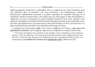 Edificando a la Iglesia28
debida propiedad, moderación y radicalidad. Pero es vergonzoso que ciertos miembros, para
sólo sobresalir ellos, no permitan a los otros funcionar, o los menosprecien, rebajen o
desconozcan, impidiéndoles funcionar a su plena capacidad. El verdadero liderazgo en el
ministerio consiste en perfeccionar a los santos para que ellos hagan la obra del ministerio y
edificación, sin que se monopolice el control mediante maniobras de la carne. ¡Muchas cosas
deben ser corregidas en el nombre del Señor Jesús! El legítimo ministerio está constituido, pues,
por Dios, para perfeccionar a los santos para la obra del ministerio; es decir, para llevarlos a su
pleno funcionamiento sacerdotal como miembros del Cuerpo de Cristo.
La plenitud de Cristo implica todo lo de Cristo en todos los de Cristo, y cada uno en la
plenitud de su función. Esa es la Iglesia. Algo menos es imperfecto y sectario. Escrito está:
“11Y él mismo constituyó a unos, apóstoles; a otros, profetas; a otros, evangelistas; a otros, pastores y
maestros, 12a fin de perfeccionar a los santos para la obra del ministerio, para la edificación del cuerpo
de Cristo, 13hasta que todos lleguemos a la unidad de la fe y del conocimiento del Hijo de Dios, a un
varón perfecto, a la medida de la estatura de la plenitud de Cristo” (Efesios 4:11.13).
 