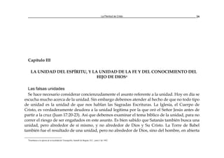 La Plenitud de Cristo 29
Capítulo III
LA UNIDAD DEL ESPÍRITU, Y LA UNIDAD DE LA FE Y DEL CONOCIMIENTO DEL
HIJO DE DIOS4
Las falsas unidades
Se hace necesario considerar concienzudamente el asunto referente a la unidad. Hoy en día se
escucha mucho acerca de la unidad. Sin embargo debemos atender al hecho de que no todo tipo
de unidad es la unidad de que nos hablan las Sagradas Escrituras. La Iglesia, el Cuerpo de
Cristo, es verdaderamente deudora a la unidad legítima por la que oró el Señor Jesús antes de
partir a la cruz (Juan 17:20-23). Así que debemos examinar el tema bíblico de la unidad, para no
correr el riesgo de ser engañados en este asunto. Es bien sabido que Satanás también busca una
unidad, pero alrededor de sí mismo, y no alrededor de Dios y Su Cristo. La Torre de Babel
también fue el resultado de una unidad, pero no alrededor de Dios, sino del hombre, en abierta
4
Enseñanza a la iglesia de la localidad de Teusaquillo, Santafé de Bogotá, D.C., junio 5 de 1992.
 