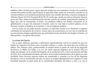 Edificando a la Iglesia30
rebelión a Dios. Existen, pues, ciertos tipos de unidad que son contrarios y rivales a la verdadera
unidad del pueblo de Dios que Él desea. El querubín caído, padre de la mentira, concibió en su
corazón sentarse en el monte del testimonio, junto a las estrellas del norte, y hacerse semejante al
Altísimo (Isaías 14:13-14; Ezequiel 28:14-19). De modo que, siendo esa aún su intención, hacerse
pasar por Dios, utiliza fraudulentamente muchos conatos de unidad, pretendiendo enajenar el
lugar que sólo le corresponde al Señor. Las profecías bíblicas nos hablan claramente de la
globalización a la que iría entrando el mundo, cada vez más bajo el control satánico, en los
diversos campos: el político, el económico, y aun el religioso, etcétera.
Con la ayuda de un poder pseudo cristiano, el anticristo reunirá a su alrededor a ingentes
cantidades de moradores de la tierra. Ciertos tipos de ecumenismo, no son sino la antesala de
ese movimiento religioso globalizante que pretenderá reunir alrededor del dragón, la bestia y el
falso profeta, a las gentes del mundo.
La unidad del Espíritu
Por lo tanto debemos aprender a diferenciar espiritualmente cuál es la unidad de que nos
hablan las Sagradas Escrituras para el pueblo cristiano, y cuáles son otros tipos de unidad no
bíblica. Nos interesa, pues, primeramente, la unidad desde el punto de vista de las Sagradas
Escrituras. La Biblia nos habla, a su vez, de varios aspectos legítimos de la unidad. Ella nos
habla, por ejemplo, de la unidad del Espíritu, de la unidad de la Fe y del Conocimiento del Hijo
de Dios, de la unanimidad alrededor del Señor, de la unidad administrativa de la iglesia en cada
localidad. Estos diversos aspectos deben ser examinados y acatados a la luz de las Sagradas
Escrituras. Uno es fundamento del otro. Es decir, la unidad administrativa de la iglesia en cada
localidad depende en gran parte de la unanimidad alrededor del Señor; y ésta a su vez se
 