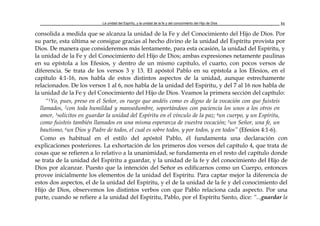 La unidad del Espíritu, y la unidad de la fe y del conocimiento del Hijo de Dios 31
consolida a medida que se alcanza la unidad de la Fe y del Conocimiento del Hijo de Dios. Por
su parte, esta última se consigue gracias al hecho divino de la unidad del Espíritu provista por
Dios. De manera que consideremos más lentamente, para esta ocasión, la unidad del Espíritu, y
la unidad de la Fe y del Conocimiento del Hijo de Dios; ambas expresiones netamente paulinas
en su epístola a los Efesios, y dentro de un mismo capítulo, el cuarto, con pocos versos de
diferencia. Se trata de los versos 3 y 13. El apóstol Pablo en su epístola a los Efesios, en el
capítulo 4:1-16, nos habla de estos distintos aspectos de la unidad, aunque estrechamente
relacionados. De los versos 1 al 6, nos habla de la unidad del Espíritu, y del 7 al 16 nos habla de
la unidad de la Fe y del Conocimiento del Hijo de Dios. Veamos la primera sección del capítulo:
“1Yo, pues, preso en el Señor, os ruego que andéis como es digno de la vocación con que fuisteis
llamados, 2con toda humildad y mansedumbre, soportándoos con paciencia los unos a los otros en
amor, 3solícitos en guardar la unidad del Espíritu en el vínculo de la paz; 4un cuerpo, y un Espíritu,
como fuisteis también llamados en una misma esperanza de vuestra vocación; 5un Señor, una fe, un
bautismo, 6un Dios y Padre de todos, el cual es sobre todos, y por todos, y en todos” (Efesios 4:1-6).
Como es habitual en el estilo del apóstol Pablo, él fundamenta una declaración con
explicaciones posteriores. La exhortación de los primeros dos versos del capítulo 4, que trata de
cosas que se refieren a lo relativo a la unanimidad, se fundamenta en el resto del capítulo donde
se trata de la unidad del Espíritu a guardar, y la unidad de la fe y del conocimiento del Hijo de
Dios por alcanzar. Puesto que la intención del Señor es edificarnos como un Cuerpo, entonces
provee inicialmente los elementos de la unidad del Espíritu. Para captar mejor la diferencia de
estos dos aspectos, el de la unidad del Espíritu, y el de la unidad de la fe y del conocimiento del
Hijo de Dios, observemos los distintos verbos con que Pablo relaciona cada aspecto. Por una
parte, cuando se refiere a la unidad del Espíritu, Pablo, por el Espíritu Santo, dice: “...guardar la
 