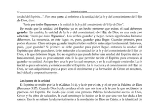 Edificando a la Iglesia32
unidad del Espíritu...”. Por otra parte, al referirse a la unidad de la fe y del conocimiento del Hijo
de Dios, dice:
"hasta que todos lleguemos a la unidad de la fe y del conocimiento del Hijo de Dios”.
De modo que la unidad del Espíritu ya es un hecho presente que existe, el cual debemos
guardar. En cambio, la unidad de la fe y del conocimiento del Hijo de Dios, es una meta por
alcanzar, “hasta que todos lleguemos”. Los verbos guardar y llegar, tienen significados bastante
diferentes. La secuencia, en este lugar, es, pues, guardar para llegar. Guardar primero, para
poder alcanzar. Claro está que guardar implica haber recibido antes algo fundamental. Entonces,
pues, ¿qué guardar? Si primero se debe guardar para poder llegar, entonces la unidad del
Espíritu que debe guardarse, debe anteceder a la unidad de la fe y del conocimiento del Hijo de
Dios, a la que debemos llegar. Eso no significa que pueda haber una unidad del Espíritu sin la fe
fundamental, pues es precisamente esta fe la que permite recibir el Espíritu para entonces sí
guardar su unidad. Así que hay una fe por la cual empezar, y en la cual seguir creciendo. La fe
inicial es para salvación, y entonces recibir el Espíritu. La fe madura y el conocimiento del Hijo de
Dios, se van adquiriendo poco a poco con el crecimiento y la formación de Cristo en nosotros,
individual y corporativamente.
Las bases de la unidad
El Espíritu se recibe por la fe (Gálatas 3:14), y la fe por el oír, y el oír por la Palabra de Dios
(Romanos 3:17). Cuando Dios habla produce el oír que nos trae a la fe por la que recibimos la
promesa del Espíritu. De modo que existe una primera Palabra fundamental acerca de Dios,
Cristo y Su obra de salvación, la cual constituye lo básico de la fe que una vez fue dada a los
santos. Esa fe se refiere fundamentalmente a la revelación de Dios en Cristo, a la identidad de
 