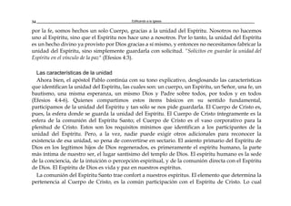 Edificando a la Iglesia34
por la fe, somos hechos un solo Cuerpo, gracias a la unidad del Espíritu. Nosotros no hacemos
uno al Espíritu, sino que el Espíritu nos hace uno a nosotros. Por lo tanto, la unidad del Espíritu
es un hecho divino ya provisto por Dios gracias a sí mismo, y entonces no necesitamos fabricar la
unidad del Espíritu, sino simplemente guardarla con solicitud. “Solícitos en guardar la unidad del
Espíritu en el vínculo de la paz" (Efesios 4:3).
Las características de la unidad
Ahora bien, el apóstol Pablo continúa con su tono explicativo, desglosando las características
que identifican la unidad del Espíritu, las cuales son: un cuerpo, un Espíritu, un Señor, una fe, un
bautismo, una misma esperanza, un mismo Dios y Padre sobre todos, por todos y en todos
(Efesios 4:4-6). Quienes compartimos estos items básicos en su sentido fundamental,
participamos de la unidad del Espíritu y tan sólo se nos pide guardarla. El Cuerpo de Cristo es,
pues, la esfera donde se guarda la unidad del Espíritu. El Cuerpo de Cristo íntegramente es la
esfera de la comunión del Espíritu Santo; el Cuerpo de Cristo es el vaso corporativo para la
plenitud de Cristo. Estos son los requisitos mínimos que identifican a los participantes de la
unidad del Espíritu. Pero, a la vez, nadie puede exigir otros adicionales para reconocer la
existencia de esa unidad, so pena de convertirse en sectario. El asiento primario del Espíritu de
Dios en los legítimos hijos de Dios regenerados, es primeramente el espíritu humano, la parte
más íntima de nuestro ser, el lugar santísimo del templo de Dios. El espíritu humano es la sede
de la conciencia, de la intuición o percepción espiritual, y de la comunión directa con el Espíritu
de Dios. El Espíritu de Dios es vida y paz en nuestros espíritus.
La comunión del Espíritu Santo trae confort a nuestros espíritus. El elemento que determina la
pertenencia al Cuerpo de Cristo, es la común participación con el Espíritu de Cristo. Lo cual
 
