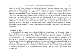 La unidad del Espíritu, y la unidad de la fe y del conocimiento del Hijo de Dios 35
implica la “una fe” característica de la unidad del Espíritu. Podemos, pues, decir que a todos sus
legítimos y verdaderos hijos, Dios nos ha dado Su misma vida, la naturaleza divina, la vida
eterna que no tuvo principio ni tendrá fin. La unidad del Espíritu se participa gracias a la
regeneración experimentada verdaderamente, por la que se recibe lo que el Espíritu nos trae del
Padre y del Hijo. La Trinidad viene a morar en nosotros gracias al Espíritu. De modo que debe
reconocerse a la unidad del Espíritu como una provisión ya dada de una vez para siempre a la
Iglesia. Todas las conquistas de Cristo son incorporadas por el Espíritu en la Iglesia. La unidad
del Espíritu ya está dada, pero se requiere la solicitud de los creyentes de modo a andar en el
Espíritu y no en la carne, pues si andamos en la carne, aunque seamos creyentes, si bien no
anulamos la unidad del Espíritu, sí oscurecemos Su manifestación y operación, distorsionando el
testimonio.
La unidad de la fe
Pero la unidad de la fe y del conocimiento del Hijo de Dios, a la que está destinado a llegar el
Cuerpo de Cristo, es un asunto un poco diferente. Jesucristo no tan sólo es el Autor de la fe, sino
también su Consumador. Autor y Consumador nos señala un comienzo y un final, un principio y
una consumación. La fe y el conocimiento del Hijo de Dios, un Varón perfecto, la medida de la
estatura de la plenitud de Cristo, implica innegablemente un crecimiento, un proceso, un
desarrollo, una edificación, una formación progresiva, una configuración paulatina hasta la meta
definitiva. Y Dios no nos habla solamente de guardar la unidad del Espíritu, sino también de
alcanzar la unidad de la fe y del conocimiento del Hijo de Dios. Por eso Pablo, después de hablar
de la unidad del Espíritu en la primera sección de Efesios 4 (vv.1-6), explica que existen otros
aspectos, así:
 