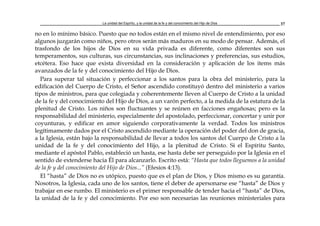 La unidad del Espíritu, y la unidad de la fe y del conocimiento del Hijo de Dios 37
no en lo mínimo básico. Puesto que no todos están en el mismo nivel de entendimiento, por eso
algunos juzgarán como niños, pero otros serán más maduros en su modo de pensar. Además, el
trasfondo de los hijos de Dios en su vida privada es diferente, como diferentes son sus
temperamentos, sus culturas, sus circunstancias, sus inclinaciones y preferencias, sus estudios,
etcétera. Eso hace que exista diversidad en la consideración y aplicación de los items más
avanzados de la fe y del conocimiento del Hijo de Dios.
Para superar tal situación y perfeccionar a los santos para la obra del ministerio, para la
edificación del Cuerpo de Cristo, el Señor ascendido constituyó dentro del ministerio a varios
tipos de ministros, para que colegiada y coherentemente lleven al Cuerpo de Cristo a la unidad
de la fe y del conocimiento del Hijo de Dios, a un varón perfecto, a la medida de la estatura de la
plenitud de Cristo. Los niños son fluctuantes y se reúnen en facciones engañosas; pero es la
responsabilidad del ministerio, especialmente del apostolado, perfeccionar, concertar y unir por
coyunturas, y edificar en amor siguiendo corporativamente la verdad. Todos los ministros
legítimamente dados por el Cristo ascendido mediante la operación del poder del don de gracia,
a la Iglesia, están bajo la responsabilidad de llevar a todos los santos del Cuerpo de Cristo a la
unidad de la fe y del conocimiento del Hijo, a la plenitud de Cristo. Si el Espíritu Santo,
mediante el apóstol Pablo, estableció un hasta, ese hasta debe ser perseguido por la Iglesia en el
sentido de extenderse hacia Él para alcanzarlo. Escrito está: “Hasta que todos lleguemos a la unidad
de la fe y del conocimiento del Hijo de Dios...” (Efesios 4:13).
El “hasta” de Dios no es utópico, puesto que es el plan de Dios, y Dios mismo es su garantía.
Nosotros, la Iglesia, cada uno de los santos, tiene el deber de apersonarse ese “hasta” de Dios y
trabajar en ese rumbo. El ministerio es el primer responsable de tender hacia el “hasta” de Dios,
la unidad de la fe y del conocimiento. Por eso son necesarias las reuniones ministeriales para
 