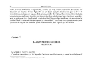 Edificando a la Iglesia38
tratar asuntos doctrinales y espirituales, además de orar y tener comunión. El concilio de
Jerusalén en Hechos de los Apóstoles es un buen ejemplo. Recálquese que la fe y el
conocimiento, meta de éste aspecto de la unidad, son los del Hijo de Dios mismo. No se trata de
un eclecticismo teológico, filosófico o religioso, sino de crecimiento en la revelación de Jesucristo
y en la configuración a Su plenitud. La plenitud de Cristo es el contenido de este aspecto de la
unidad. Nada extraño a Cristo tiene parte en esta unidad. Y esto lo decimos, para terminar, para
que nadie se engañe con remedos ajenos a Cristo mismo, a su Espíritu y a Su Palabra.
Capítulo IV
LA UNANIMIDAD ALREDEDOR
DEL SEÑOR5
La unidad en nuestros espíritus
Cuando se escudriñan por las Sagradas Escrituras los diferentes aspectos de la unidad que el
5
Enseñanza a la iglesia en la localidad de Teusaquillo, Santafé de Bogotá D.C., junio 12 de 1992.
 