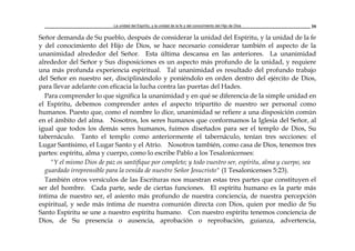La unidad del Espíritu, y la unidad de la fe y del conocimiento del Hijo de Dios 39
Señor demanda de Su pueblo, después de considerar la unidad del Espíritu, y la unidad de la fe
y del conocimiento del Hijo de Dios, se hace necesario considerar también el aspecto de la
unanimidad alrededor del Señor. Esta última descansa en las anteriores. La unanimidad
alrededor del Señor y Sus disposiciones es un aspecto más profundo de la unidad, y requiere
una más profunda experiencia espiritual. Tal unanimidad es resultado del profundo trabajo
del Señor en nuestro ser, disciplinándolo y poniéndolo en orden dentro del ejército de Dios,
para llevar adelante con eficacia la lucha contra las puertas del Hades.
Para comprender lo que significa la unanimidad y en qué se diferencia de la simple unidad en
el Espíritu, debemos comprender antes el aspecto tripartito de nuestro ser personal como
humanos. Puesto que, como el nombre lo dice, unanimidad se refiere a una disposición común
en el ámbito del alma. Nosotros, los seres humanos que conformamos la Iglesia del Señor, al
igual que todos los demás seres humanos, fuimos diseñados para ser el templo de Dios, Su
tabernáculo. Tanto el templo como anteriormente el tabernáculo, tenían tres secciones: el
Lugar Santísimo, el Lugar Santo y el Atrio. Nosotros también, como casa de Dios, tenemos tres
partes: espíritu, alma y cuerpo, como lo escribe Pablo a los Tesalonicenses:
"Y el mismo Dios de paz os santifique por completo; y todo vuestro ser, espíritu, alma y cuerpo, sea
guardado irreprensible para la venida de nuestro Señor Jesucristo" (1 Tesalonicenses 5:23).
También otros versículos de las Escrituras nos muestran estas tres partes que constituyen el
ser del hombre. Cada parte, sede de ciertas funciones. El espíritu humano es la parte más
íntima de nuestro ser, el asiento más profundo de nuestra conciencia, de nuestra percepción
espiritual, y sede más íntima de nuestra comunión directa con Dios, quien por medio de Su
Santo Espíritu se une a nuestro espíritu humano. Con nuestro espíritu tenemos conciencia de
Dios, de Su presencia o ausencia, aprobación o reprobación, guianza, advertencia,
 