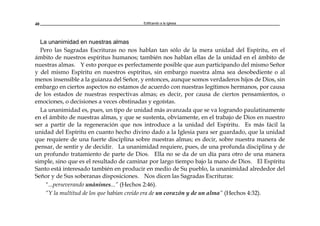 Edificando a la Iglesia40
La unanimidad en nuestras almas
Pero las Sagradas Escrituras no nos hablan tan sólo de la mera unidad del Espíritu, en el
ámbito de nuestros espíritus humanos; también nos hablan ellas de la unidad en el ámbito de
nuestras almas. Y esto porque es perfectamente posible que aun participando del mismo Señor
y del mismo Espíritu en nuestros espíritus, sin embargo nuestra alma sea desobediente o al
menos insensible a la guianza del Señor, y entonces, aunque somos verdaderos hijos de Dios, sin
embargo en ciertos aspectos no estamos de acuerdo con nuestras legítimos hermanos, por causa
de los estados de nuestras respectivas almas; es decir, por causa de ciertos pensamientos, o
emociones, o decisiones a veces obstinadas y egoístas.
La unanimidad es, pues, un tipo de unidad más avanzada que se va logrando paulatinamente
en el ámbito de nuestras almas, y que se sustenta, obviamente, en el trabajo de Dios en nuestro
ser a partir de la regeneración que nos introduce a la unidad del Espíritu. Es más fácil la
unidad del Espíritu en cuanto hecho divino dado a la Iglesia para ser guardado, que la unidad
que requiere de una fuerte disciplina sobre nuestras almas; es decir, sobre nuestra manera de
pensar, de sentir y de decidir. La unanimidad requiere, pues, de una profunda disciplina y de
un profundo tratamiento de parte de Dios. Ella no se da de un día para otro de una manera
simple, sino que es el resultado de caminar por largo tiempo bajo la mano de Dios. El Espíritu
Santo está interesado también en producir en medio de Su pueblo, la unanimidad alrededor del
Señor y de Sus soberanas disposiciones. Nos dicen las Sagradas Escrituras:
"...perseverando unánimes...” (Hechos 2:46).
“Y la multitud de los que habían creído era de un corazón y de un alma” (Hechos 4:32).
 