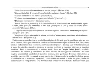 La unanimidad alrededor del Señor 41
"Todos éstos perseveraban unánimes en oración y ruego” (Hechos 1:14).
“Cuando llegó el día de pentecostés, estaban todos unánimes juntos” (Hechos 2:1).
“Alzaron unánimes la voz a Dios” (Hechos 4;24).
“Y estaban todos unánimes en el pórtico de Salomón” (Hechos 5:12).
“Unánimes entre vosotros” (Romanos 12:16).
“Pero el Dios de la paciencia y de la consolación os dé entre vosotros un mismo sentir según
Cristo Jesús, para que unánimes, a una voz, glorifiquéis al Dios y Padre de nuestro Señor
Jesucristo” (Romanos 15:5,6).
“...oiga de vosotros que estáis firmes en un mismo espíritu, combatiendo unánimes por la fe del
evangelio" (Fil. 1:27).
“Completad mi gozo, sintiendo lo mismo, teniendo el mismo amor, unánimes, sintiendo una
misma cosa" (Filipenses 2:2).
En fin, estas y otras Escrituras nos hablan del plan de Dios de que Su pueblo no sólo sea uno
en el Espíritu, sino que además se conduzca unánimemente según el sentir de Cristo, como
leíamos en Romanos 15:5, “un mismo sentir según Cristo Jesús”. Es muy fácil pretender amoldar
a todos los demás a nosotros mismos, a nuestro capricho, a nuestros intereses, a nuestras
maneras. Pero la unanimidad, el mismo sentir, debe ser “según Cristo Jesús”; es decir,
conforme a Su Espíritu y conforme a Su Santa Palabra en las Sagradas Escrituras. No debe
exigirse unanimidad alrededor de nosotros mismos, sino que todos debemos estar atentos y
sensibles para percibir por dónde se está moviendo el Señor, según la revelación divina, que es
la credencial de la autoridad espiritual. Hacia donde se mueve la nube de gloria, hacia allí
debe moverse el campamento. No debemos ir en contra vía de la historia de la salvación, que
 