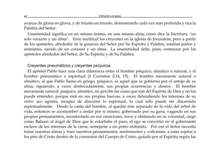 Edificando a la Iglesia42
avanza de gloria en gloria, y de triunfo en triunfo, demostrando cada vez más profunda y rica la
Palabra del Señor.
Unanimidad significa en un mismo ánimo, en una misma alma; como dice la Escritura, "un
solo corazón y un alma". Eran multitud los creyentes en la iglesia de Jerusalem, pero a partir
de los apóstoles, alrededor de la guianza del Señor por Su Espíritu y Palabra, estaban juntos y
unánimes, siendo de un corazón y un alma. La unanimidad debe, pues, comenzar por los
apóstoles alrededor del Señor, de Su Espíritu y de Su Palabra.
Creyentes pneumáticos y creyentes psíquicos
El apóstol Pablo hace una clara diferencia entre el hombre psíquico, almático o natural, y el
hombre pneumático o espiritual (1 Corintios 2:14, 15). El hombre meramente natural o
almático, al que Pablo llama en griego, psíquico, es aquel que se gobierna por el antojo de su
alma, siguiendo, a veces desbocadamente, sus propias ocurrencias y deseos. El hombre
meramente natural, psíquico, almático, no percibe las cosas que son del Espíritu de Dios y no los
puede entender, porque está en sus propias fuerzas, a veces defendiendo los intereses de su
status quo egoísta, incapaz de discernir lo espiritual, lo cual sólo puede ser discernido
espiritualmente. Desde la caída del hombre, al quedar éste separado de la vida del árbol de
vida, entonces se acostumbró a andar por sí mismo, gobernado por su gana, vagando en sus
propios pensamientos, incontrolado en sus emociones, terco y obstinado en su voluntad, ciego
como Balaam al ángel de Dios que le estorbaba el paso; el ego se convirtió en el gobernante
esclavo de los intereses de la carne, semejante a un potro indómito. Por eso el Señor necesita
tratar nuestras almas y traer nuestros pensamientos, sentimientos y voliciones, a estar sujetos a
los pies de Cristo dentro de la comunión del Cuerpo de Cristo, guiado por el Espíritu según las
 