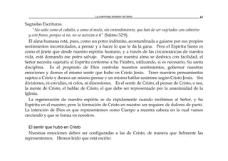 La unanimidad alrededor del Señor 43
Sagradas Escrituras.
"No seáis como el caballo, o como el mulo, sin entendimiento, que han de ser sujetados con cabestro
y con freno, porque si no, no se acercan a ti” (Salmo 32:9).
El alma humana está, pues, como un potro indómito, acostumbrada a guiarse por sus propios
sentimientos incontrolados, a pensar y a hacer lo que le da la gana. Pero el Espíritu Santo es
como el jinete que desde nuestro espíritu humano, y a través de las circunstancias de nuestra
vida, está domando ese potro salvaje. Puesto que nuestra alma se desboca con facilidad, el
Señor necesita sujetarla al Espíritu conforme a Su Palabra, utilizando, si es necesario, Su santa
disciplina. Es el propósito de Dios controlar nuestros sentimientos, gobernar nuestras
emociones y darnos el mismo sentir que hubo en Cristo Jesús. Traer nuestros pensamientos
sujetos a Cristo y darnos un mismo pensar y un mismo hablar unánime según Cristo Jesús. Sin
divisiones, ni envidias, ni celos, ni disensiones. Es el sentir de Cristo, el pensar de Cristo, o sea,
la mente de Cristo, el hablar de Cristo, el que debe ser representado por la unanimidad de la
Iglesia.
La regeneración de nuestro espíritu se da rápidamente cuando recibimos al Señor, y Su
Espíritu en el nuestro; pero la formación de Cristo en nuestro ser requiere de dolores de parto.
La intención de Dios es que representemos como Cuerpo a nuestra cabeza en la cual vamos
creciendo y que se forma en nosotros.
El sentir que hubo en Cristo
Nuestras emociones deben ser configuradas a las de Cristo, de manera que fielmente las
representemos. Hemos leído que está escrito:
 