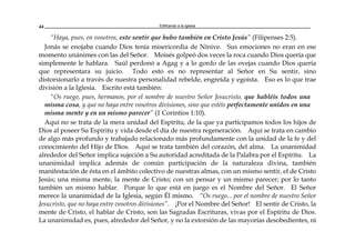 Edificando a la Iglesia44
“Haya, pues, en vosotros, este sentir que hubo también en Cristo Jesús” (Filipenses 2:5).
Jonás se enojaba cuando Dios tenía misericordia de Nínive. Sus emociones no eran en ese
momento unánimes con las del Señor. Moisés golpeó dos veces la roca cuando Dios quería que
simplemente le hablara. Saúl perdonó a Agag y a lo gordo de las ovejas cuando Dios quería
que representara su juicio. Todo esto es no representar al Señor en Su sentir, sino
distorsionarlo a través de nuestra personalidad rebelde, engreída y egoísta. Eso es lo que trae
división a la Iglesia. Escrito está también:
"Os ruego, pues, hermanos, por el nombre de nuestro Señor Jesucristo, que habléis todos una
misma cosa, y que no haya entre vosotros divisiones, sino que estéis perfectamente unidos en una
misma mente y en un mismo parecer” (1 Corintios 1:10).
Aquí no se trata de la mera unidad del Espíritu, de la que ya participamos todos los hijos de
Dios al poseer Su Espíritu y vida desde el día de nuestra regeneración. Aquí se trata en cambio
de algo más profundo y trabajado relacionado más profundamente con la unidad de la fe y del
conocimiento del Hijo de Dios. Aquí se trata también del corazón, del alma. La unanimidad
alrededor del Señor implica sujeción a Su autoridad acreditada de la Palabra por el Espíritu. La
unanimidad implica además de común participación de la naturaleza divina, también
manifestación de ésta en el ámbito colectivo de nuestras almas, con un mismo sentir, el de Cristo
Jesús; una misma mente, la mente de Cristo; con un pensar y un mismo parecer; por lo tanto
también un mismo hablar. Porque lo que está en juego es el Nombre del Señor. El Señor
merece la unanimidad de la Iglesia, según Él mismo. “Os ruego... por el nombre de nuestro Señor
Jesucristo, que no haya entre vosotros divisiones”. ¡Por el Nombre del Señor! El sentir de Cristo, la
mente de Cristo, el hablar de Cristo, son las Sagradas Escrituras, vivas por el Espíritu de Dios.
La unanimidad es, pues, alrededor del Señor, y no la extorsión de las mayorías desobedientes, ni
 