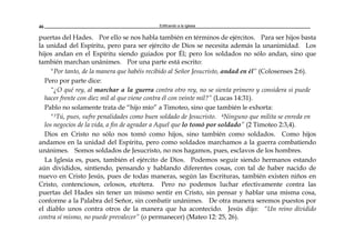 Edificando a la Iglesia46
puertas del Hades. Por ello se nos habla también en términos de ejércitos. Para ser hijos basta
la unidad del Espíritu, pero para ser ejército de Dios se necesita además la unanimidad. Los
hijos andan en el Espíritu siendo guiados por Él; pero los soldados no sólo andan, sino que
también marchan unánimes. Por una parte está escrito:
"Por tanto, de la manera que habéis recibido al Señor Jesucristo, andad en él” (Colosenses 2:6).
Pero por parte dice:
“¿O qué rey, al marchar a la guerra contra otro rey, no se sienta primero y considera si puede
hacer frente con diez mil al que viene contra él con veinte mil?” (Lucas 14:31).
Pablo no solamente trata de “hijo mío” a Timoteo, sino que también le exhorta:
"3Tú, pues, sufre penalidades como buen soldado de Jesucristo. 4Ninguno que milita se enreda en
los negocios de la vida, a fin de agradar a Aquel que lo tomó por soldado” (2 Timoteo 2:3,4).
Dios en Cristo no sólo nos tomó como hijos, sino también como soldados. Como hijos
andamos en la unidad del Espíritu, pero como soldados marchamos a la guerra combatiendo
unánimes. Somos soldados de Jesucristo, no nos hagamos, pues, esclavos de los hombres.
La Iglesia es, pues, también el ejército de Dios. Podemos seguir siendo hermanos estando
aún divididos, sintiendo, pensando y hablando diferentes cosas, con tal de haber nacido de
nuevo en Cristo Jesús, pues de todas maneras, según las Escrituras, también existen niños en
Cristo, contenciosos, celosos, etcétera. Pero no podemos luchar efectivamente contra las
puertas del Hades sin tener un mismo sentir en Cristo, sin pensar y hablar una misma cosa,
conforme a la Palabra del Señor, sin combatir unánimes. De otra manera seremos puestos por
el diablo unos contra otros de la manera que ha acontecido. Jesús dijo: “Un reino dividido
contra sí mismo, no puede prevalecer” (o permanecer) (Mateo 12: 25, 26).
 