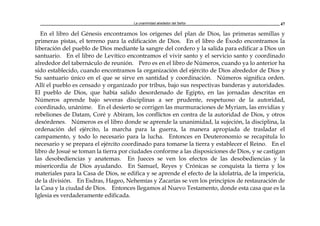 La unanimidad alrededor del Señor 47
En el libro del Génesis encontramos los orígenes del plan de Dios, las primeras semillas y
primeras pistas, el terreno para la edificación de Dios. En el libro de Éxodo encontramos la
liberación del pueblo de Dios mediante la sangre del cordero y la salida para edificar a Dios un
santuario. En el libro de Levítico encontramos el vivir santo y el servicio santo y coordinado
alrededor del tabernáculo de reunión. Pero es en el libro de Números, cuando ya lo anterior ha
sido establecido, cuando encontramos la organización del ejército de Dios alrededor de Dios y
Su santuario único en el que se sirve en santidad y coordinación. Números significa orden.
Allí el pueblo es censado y organizado por tribus, bajo sus respectivas banderas y autoridades.
El pueblo de Dios, que había salido desordenado de Egipto, en las jornadas descritas en
Números aprende bajo severas disciplinas a ser prudente, respetuoso de la autoridad,
coordinado, unánime. En el desierto se corrigen las murmuraciones de Myriam, las envidias y
rebeliones de Datam, Coré y Abiram, los conflictos en contra de la autoridad de Dios, y otros
desórdenes. Números es el libro donde se aprende la unanimidad, la sujeción, la disciplina, la
ordenación del ejército, la marcha para la guerra, la manera apropiada de trasladar el
campamento, y todo lo necesario para la lucha. Entonces en Deuteronomio se recapitula lo
necesario y se prepara el ejército coordinado para tomarse la tierra y establecer el Reino. En el
libro de Josué se toman la tierra por ciudades conforme a las disposiciones de Dios, y se castigan
las desobediencias y anatemas. En Jueces se ven los efectos de las desobediencias y la
misericordia de Dios ayudando. En Samuel, Reyes y Crónicas se conquista la tierra y los
materiales para la Casa de Dios, se edifica y se aprende el efecto de la idolatría, de la impericia,
de la división. En Esdras, Hageo, Nehemías y Zacarías se ven los principios de restauración de
la Casa y la ciudad de Dios. Entonces llegamos al Nuevo Testamento, donde esta casa que es la
Iglesia es verdaderamente edificada.
 