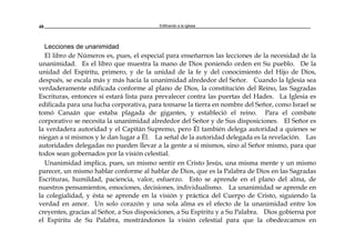 Edificando a la Iglesia48
Lecciones de unanimidad
El libro de Números es, pues, el especial para enseñarnos las lecciones de la necesidad de la
unanimidad. Es el libro que muestra la mano de Dios poniendo orden en Su pueblo. De la
unidad del Espíritu, primero, y de la unidad de la fe y del conocimiento del Hijo de Dios,
después, se escala más y más hacia la unanimidad alrededor del Señor. Cuando la Iglesia sea
verdaderamente edificada conforme al plano de Dios, la constitución del Reino, las Sagradas
Escrituras, entonces sí estará lista para prevalecer contra las puertas del Hades. La Iglesia es
edificada para una lucha corporativa, para tomarse la tierra en nombre del Señor, como Israel se
tomó Canaán que estaba plagada de gigantes, y estableció el reino. Para el combate
corporativo se necesita la unanimidad alrededor del Señor y de Sus disposiciones. El Señor es
la verdadera autoridad y el Capitán Supremo, pero Él también delega autoridad a quienes se
niegan a sí mismos y le dan lugar a Él. La señal de la autoridad delegada es la revelación. Las
autoridades delegadas no pueden llevar a la gente a sí mismos, sino al Señor mismo, para que
todos sean gobernados por la visión celestial.
Unanimidad implica, pues, un mismo sentir en Cristo Jesús, una misma mente y un mismo
parecer, un mismo hablar conforme al hablar de Dios, que es la Palabra de Dios en las Sagradas
Escrituras, humildad, paciencia, valor, esfuerzo. Esto se aprende en el plano del alma, de
nuestros pensamientos, emociones, decisiones, individualismo. La unanimidad se aprende en
la colegialidad, y ésta se aprende en la visión y práctica del Cuerpo de Cristo, siguiendo la
verdad en amor. Un solo corazón y una sola alma es el efecto de la unanimidad entre los
creyentes, gracias al Señor, a Sus disposiciones, a Su Espíritu y a Su Palabra. Dios gobierna por
el Espíritu de Su Palabra, mostrándonos la visión celestial para que la obedezcamos en
 