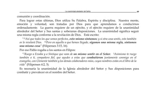 La unanimidad alrededor del Señor 49
comunión y coordinación.
Para lograr estas últimas, Dios utiliza Su Palabra, Espíritu y disciplina. Nuestra mente,
emoción y voluntad, son tratadas por Dios para que aprendamos a conducirnos
ordenadamente. La guerra requiere de un ejército, y el ejército requiere de la unanimidad
alrededor del Señor y Sus santas y soberanas disposiciones. La unanimidad significa seguir
una misma regla conforme a la revelación de Dios. Está escrito:
"15Así que todos los que somos perfectos, esto mismo sintamos; y si otra cosa sentís, esto también
os lo revelará Dios. 16Pero en aquello a que hemos llegado, sigamos una misma regla, sintamos
una misma cosa” (Filipenses 3:15, 16).
Por eso Pablo rogaba a los santos en Filipos:
“2Ruego a Evodia y a Síntique que sean de un mismo sentir en el Señor. 3Asimismo te ruego
también a ti, compañero fiel, que ayudes a estas que combatieron juntamente conmigo en el
evangelio, con Clemente también y los demás colaboradores míos, cuyos nombres están en el libro de la
vida” (Filipenses 4:2, 3).
Es necesaria la unanimidad de la Iglesia alrededor del Señor y Sus disposiciones para
combatir y prevalecer en el nombre del Señor.
 