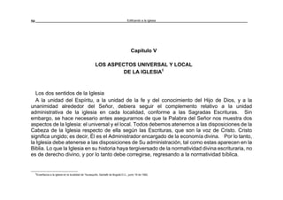 Edificando a la Iglesia50
Capítulo V
LOS ASPECTOS UNIVERSAL Y LOCAL
DE LA IGLESIA6
Los dos sentidos de la Iglesia
A la unidad del Espíritu, a la unidad de la fe y del conocimiento del Hijo de Dios, y a la
unanimidad alrededor del Señor, debiera seguir el complemento relativo a la unidad
administrativa de la iglesia en cada localidad, conforme a las Sagradas Escrituras. Sin
embargo, se hace necesario antes asegurarnos de que la Palabra del Señor nos muestra dos
aspectos de la Iglesia: el universal y el local. Todos debemos atenernos a las disposiciones de la
Cabeza de la Iglesia respecto de ella según las Escrituras, que son la voz de Cristo. Cristo
significa ungido; es decir, Él es el Administrador encargado de la economía divina. Por lo tanto,
la Iglesia debe atenerse a las disposiciones de Su administración, tal como estas aparecen en la
Biblia. Lo que la Iglesia en su historia haya tergiversado de la normatividad divina escrituraria, no
es de derecho divino, y por lo tanto debe corregirse, regresando a la normatividad bíblica.
6
Enseñanza a la iglesia en la localidad de Teusaquillo, Santafé de Bogotá D.C., junio 19 de 1992.
 
