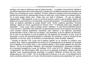 Los aspectos universal y local de la Iglesia 51
confusa, y los más no sabían por qué se habían reunido”. La palabra “concurrencia” referida a
los efesios seguidores de la diosa Artemisa, incitados por los plateros liderados por Demetrio de
Éfeso, es en el griego de Lucas, “ekklesía”. Es decir, iglesia en el griego común fue tomado en el
sentido de concurrencia, desordenada incluso en este caso, como consta en el contexto bíblico.
En el texto griego bíblico dice: “Halloi men oun hallo ti hekrazon. En gar he ekklesía
sygkejyméne...” Más adelante, Lucas, en el mismo capítulo, vuelve a usar la palabra “iglesia" del
griego común para referirse a una asamblea, en boca del escribano: "Y si demandáis alguna otra
cosa, en legítima asamblea se puede decidir" (Hch. 19:39). Legítima asamblea, “ennomo
ekklesía”, iglesia en norma. Igualmente en Hechos 19:41: “Y habiendo dicho esto, despidió la
asamblea". Lucas, pues, utiliza el griego común “ekklesía”, lo cual Reina-Valera/60 traduce
"concurrencia" y “asamblea” para referirse a la desordenada reunión de los plateros de Artemisa;
como también traduce igualmente “asamblea” para referirse a las legítimas asambleas
acostumbradas a llevar a cabo por los griegos. Una asamblea, la de los plateros de Artemisa,
por lo visto no era legítima, lo cual se explica por las palabras del escribano; la otra, la por él
propuesta, si sería una asamblea legítima y ordenada. Sin embargo, Lucas en Hechos de los
Apóstoles, en los dos casos, la ordenada y la desordenada, utiliza el griego “ekklesía”.
También en Hechos 7:38, Lucas usa la palabra “iglesia" en un contexto no cristiano, sino
israelita. Dice: “Este es aquel Moisés que estuvo en la congregación en el desierto con el ángel
que le hablaba en el monte Sinaí, y con nuestros padres, y que recibió palabras de vida que
darnos”. Tal uso de la palabra "ekklesía”, aquí traducida “congregación", pertenece a Esteban,
en la apología recogida por Lucas. En Hebreos 12:23, como en 2:12, “ekklesía” es traducida
“congregación” por Reina-Valera 1960, tal como en la apología de Esteban. Iglesia, ekklesía,
significa, pues, fundamentalmente asamblea. La palabra “ekklesía" proviene de dos raíces
griegas que son “ek" y “kaléo”. “Ek” es el prefijo que se traduce: a, de, por, y si se dibujara sería
como una flecha saliendo de un círculo. De allí provienen nuestras raíces españolas "ex”, que se
 