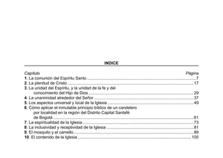 INDICE
Capítulo Página
1. La comunión del Espíritu Santo ...............................................................................................7
2. La plenitud de Cristo ..............................................................................................................17
3. La unidad del Espíritu, y la unidad de la fe y del
conocimiento del Hijo de Dios............................................................................................29
4. La unanimidad alrededor del Señor .......................................................................................37
5. Los aspectos universal y local de la Iglesia ...........................................................................49
6. Cómo aplicar el inmutable principio bíblico de un candelero
por localidad en la región del Distrito Capital Santafé
de Bogotá...........................................................................................................................61
7. La espiritualidad de la Iglesia.................................................................................................73
8. La inclusividad y receptividad de la Iglesia ............................................................................81
9. El mosquito y el camello.........................................................................................................89
10. El contenido de la Iglesia ...................................................................................................105
 