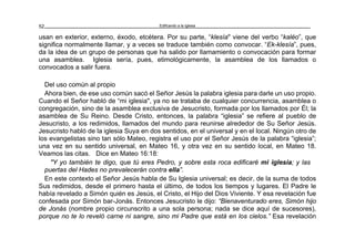 Edificando a la Iglesia52
usan en exterior, externo, éxodo, etcétera. Por su parte, “klesía" viene del verbo “kaléo”, que
significa normalmente llamar, y a veces se traduce también como convocar. “Ek-klesía”, pues,
da la idea de un grupo de personas que ha salido por llamamiento o convocación para formar
una asamblea. Iglesia sería, pues, etimológicamente, la asamblea de los llamados o
convocados a salir fuera.
Del uso común al propio
Ahora bien, de ese uso común sacó el Señor Jesús la palabra iglesia para darle un uso propio.
Cuando el Señor habló de “mi iglesia", ya no se trataba de cualquier concurrencia, asamblea o
congregación, sino de la asamblea exclusiva de Jesucristo, formada por los llamados por Él; la
asamblea de Su Reino. Desde Cristo, entonces, la palabra “iglesia” se refiere al pueblo de
Jesucristo, a los redimidos, llamados del mundo para reunirse alrededor de Su Señor Jesús.
Jesucristo habló de la iglesia Suya en dos sentidos, en el universal y en el local. Ningún otro de
los evangelistas sino tan sólo Mateo, registra el uso por el Señor Jesús de la palabra “iglesia”;
una vez en su sentido universal, en Mateo 16, y otra vez en su sentido local, en Mateo 18.
Veamos las citas. Dice en Mateo 16:18:
"Y yo también te digo, que tú eres Pedro, y sobre esta roca edificaré mi iglesia; y las
puertas del Hades no prevalecerán contra ella”.
En este contexto el Señor Jesús habla de Su Iglesia universal; es decir, de la suma de todos
Sus redimidos, desde el primero hasta el último, de todos los tiempos y lugares. El Padre le
había revelado a Simón quién es Jesús, el Cristo, el Hijo del Dios Viviente. Y esa revelación fue
confesada por Simón bar-Jonás. Entonces Jesucristo le dijo: “Bienaventurado eres, Simón hijo
de Jonás (nombre propio circunscrito a una sola persona; nada se dice aquí de sucesores),
porque no te lo reveló carne ni sangre, sino mi Padre que está en los cielos.” Esa revelación
 