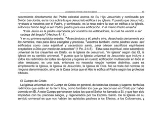 Los aspectos universal y local de la Iglesia 53
proveniente directamente del Padre celestial acerca de Su Hijo Jesucristo y confesada por
Simón bar-Jonás, es la roca sobre la que Jesucristo edifica a su Iglesia. Y puesto que Jesucristo,
revelado a nosotros por el Padre, y confesado, es la roca sobre la que se edifica a la Iglesia,
entonces Simón llegó a ser Pedro, piedra para esa edificación. Y el mismo Pedro enseña:
"Este Jesús es la piedra reprobada por vosotros los edificadores, la cual ha venido a ser
cabeza del ángulo" (Hechos 4:11).
Y en su primera epístola enseña: “4
Acercándoos a él, piedra viva, desechada ciertamente por
los hombres, mas para Dios escogida y preciosa, 5
vosotros también, como piedras vivas, sed
edificados como casa espiritual y sacerdocio santo, para ofrecer sacrificios espirituales
aceptables a Dios por medio de Jesucristo” (1 Pe. 2:4-5). Esta casa espiritual, este sacerdocio
universal de los creyentes en Cristo, es la Iglesia de Jesucristo, “mi iglesia” según dijo Él, la
Iglesia en su sentido universal. Y puesto que la Iglesia universal de Jesucristo que incluye a
todos los redimidos de todas las épocas y lugares en cuanto edificación multisecular en todo el
orbe terráqueo, es una sola, entonces no necesita ningún nombre distintivo, pues es
simplemente la Iglesia, la Iglesia de Jesucristo, la Iglesia de Dios. No se trata del nombre de
ninguna denominación, sino de la Casa única que el Hijo le edifica al Padre según las profecías
bíblicas.
El Cuerpo de Cristo
La Iglesia universal es el Cuerpo de Cristo en general, de todas las épocas y lugares; tanto los
redimidos que están en la tierra hoy, como también los que ya descansan en Cristo por haber
dormido en Él. A este Cuerpo pertenecen todos los que el Señor ha llamado a Sí, y que han sido
limpiados con Su preciosa sangre, y regenerados por Su Espíritu Santo. De la Iglesia en su
sentido universal es que nos hablan las epístolas paulinas a los Efesios, a los Colosenses, y
 