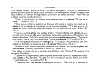 Edificando a la Iglesia54
otros pasajes bíblicos. Aparte de Mateo, los demás evangelistas, aunque no mencionan la
palabra iglesia en boca de Jesús en sus evangelios, sin embargo sí se refieren a la Iglesia con
otras palabras, por ejemplo en las parábolas y discursos del Señor Jesucristo. Pablo habla de
la Iglesia universal en estos términos:
”22
(Dios) lo dio (a Jesús) por cabeza sobre toda las coses a la iglesia, 23
la cual es su
cuerpo..." (Efesios 1:22b-23a)
“10
Para que la multiforme sabiduría de Dios sea ahora dada a conocer por medio de la
iglesia a los principados y potestades en los lugares celestiales. 21
A él sea gloria en la
iglesia en Cristo Jesús por todas las edades, por los siglos de los siglos. Amén.” (Ef.
3:10,21).
“24
Así que, como la iglesia está sujeta a Cristo... 25
Así como Cristo amó a la iglesia, y se
entregó a sí mismo por ella, para santificarla, habiéndola purificado en el lavamiento del
agua por la palabra, 27
a fin de presentársela a sí mismo, una iglesia gloriosa... 32
Grande es
este misterio; mas yo digo esto respecto de Cristo y de la iglesia" (Ef.5:24a,25b-27a,32).
"18
Y él es la cabeza del cuerpo que es la iglesia... 24
Y cumplo en mi carne lo que falta a las
aflicciones de Cristo por su cuerpo, que es la iglesia” (Colosenses 1:18, 24).
“Para que si tardo, sepas cómo debes conducirte en la casa de Dios, que es la iglesia del
Dios viviente, columna y baluarte de la verdad” (1 Timoteo 3:15).
Esta Iglesia universal, que es la esposa a la cual Cristo cuida (Efesios 5:29), aparece en la
esposa de Apocalipsis:
"7
Gocémonos y alegrémonos y démosle gloria; porque han llegado las bodas del Cordero,
y su esposa se ha preparado. 8
Y a ella se le ha concedido que se vista de lino fino, limpio
y resplandeciente...” (Apocalipsis 19:7, 8).
“2
...dispuesta como una esposa ataviada para su marido... 9
Ven acá, yo te mostraré la
 