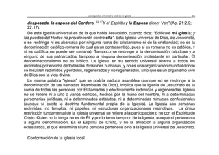 Los aspectos universal y local de la Iglesia 55
desposada, la esposa del Cordero. 22:17
Y el Espíritu y la Esposa dicen: Ven” (Ap. 21:2,9;
22:17).
De esta Iglesia universal es de la que habla Jesucristo, cuando dice: “Edificaré mi iglesia; y
las puertas del Hades no prevalecerán contra ella”. Esta Iglesia universal de Dios, de Jesucristo,
o se restringe ni es abarcada por ninguna rama del cristianismo ni de la cristiandad; no es la
denominación católico-romana (lo cual es un contrasentido, pues si es romana no es católica, y
si es católica no puede ser romana). Tampoco se restringe a la denominación ortodoxa y a
ninguno de sus patriarcados; tampoco a ninguna denominación protestante en particular. El
denominacionalismo no es bíblico. La Iglesia en su sentido universal abarca a todos los
redimidos por encima de todas las divisiones humanas, y no es una organización mundial donde
se mezclen redimidos y perdidos, regenerados y no regenerados, sino que es un organismo vivo
de Dios con la vida divina.
La misma palabra "iglesia” que se podría traducir asamblea (aunque no se restringe a la
denominación de las llamadas Asambleas de Dios), implica que la Iglesia de Jesucristo es la
suma de todas las personas por Él llamadas y efectivamente redimidas y regeneradas. Iglesia
no se refiere ni a uno o varios edificios, hechos por la mano del hombre, ni a determinadas
personerías jurídicas, ni a determinados estatutos, ni a determinadas minucias confesionales
(aunque sí existe la doctrina fundamental propia de la Iglesia). La Iglesia son personas
redimidas, no templos, ni papeles, ni estructuras organizacionales restrictivas. La única
restricción fundamental de la Iglesia universal se refiere a la participación o no con el Espíritu de
Cristo. Quien no lo tenga no es de Él, y por lo tanto tampoco de la Iglesia, aunque sí pertenezca
a alguna denominación. Es el Espíritu de Cristo, y no la afiliación a alguna organización
eclesiástica, el que determina si una persona pertenece o no a la Iglesia universal de Jesucristo.
Conformación de la iglesia local
 