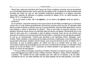 Edificando a la Iglesia56
Ahora bien, todos los miembros del Cuerpo de Cristo, la Iglesia universal, que se encuentran
en una localidad determinada, hacen parte de esa iglesia local. La iglesia de cada localidad está
formada por todos los que en esa localidad respectiva pertenecen a la Iglesia universal.
Jesucristo, además de referirse a la Iglesia universal en Mateo 16:18, se refirió también, en
Mateo 18:17, a la iglesia local;
“Si no los oyere a ellos, dilo a la iglesia; y si no oyere a la iglesia, tenle por gentil y
publicano”.
En el contexto, Jesucristo instruye a los suyos acerca de las faltas cometidas por un hermano
contra otro; lo cual implica generalmente convivencia cercana entre los dos. El ofendido debe
llamar a solas al ofensor y ganarlo; pero si no oye al ofendido, entonces éste debe llamar a dos o
tres testigos y volver a reconvenir al ofensor. Pero si aún éste no escucha tampoco a los
testigos, entonces recién ahora sí el ofendido debe de decirlo a la iglesia. Obviamente que no se
trata en este caso de ir a decírselo a toda la Iglesia universal, pues de ser así tendría que
ponerse en contacto con los hermanos del mundo entero, y además con los de épocas pasadas,
lo cual es un contrasentido. Tendría que decírselo a los apóstoles Pedro, Santiago, Juan,
Andrés, Pablo, etcétera, a los santos de los siglos primitivos y medievales, a los reformadores, a
los grandes misioneros, etcétera. De tal manera, que nunca se dirimiría el caso. En Mateo 18:17,
Jesucristo, al usar la palabra iglesia, se refiere con ella a su sentido local; es decir, a la
comunidad cristiana de la localidad en que conviven normalmente el ofensor y el ofendido. Pero
aparte de la cita de Mateo 18:17, Jesucristo se refiere también a las iglesias locales, así en
plural, en el libro de Apocalipsis:
“11
Yo soy el Alfa y la Omega, el primero y el último. Escribe en un libro lo que ves, y envíalo
a las siete iglesias que están en Asia: a Éfeso, Esmirna, Pérgamo, Tiatira, Sardis, Filadelfia y
Laodicea. 20
El misterio de las siete estrellas que has visto en mi diestra, y de los siete
candeleros de oro; las siete estrellas son los siete ángeles de las siete iglesias, y los siete
 