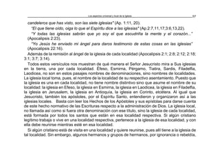Los aspectos universal y local de la Iglesia 57
candeleros que has visto, son las siete iglesias" (Ap. 1:11, 20).
“El que tiene oído, oiga lo que el Espíritu dice a las iglesias" (Ap.2:7,11,17;3:6,13,22).
“Y todas las iglesias sabrán que yo soy el que escudriña la mente y el corazón...”
(Apocalipsis 2:23).
“Yo Jesús he enviado mi ángel para daros testimonio de estas cosas en las iglesias”
(Apocalipsis 22:16).
Además de la remisión al ángel de la iglesia de cada localidad (Apocalipsis 2:1; 2:8; 2:12; 2:18;
3:1; 3:7; 3:14).
Todos estos versículos nos muestran de qué manera el Señor Jesucristo mira a Sus iglesias
en la tierra, una por cada localidad. Éfeso, Esmirna, Pérgamo, Tiatira, Sardis, Filadelfia,
Laodicea, no son en estos pasajes nombres de denominaciones, sino nombres de localidades.
La iglesia local toma, pues, el nombre de la localidad de su respectivo asentamiento. Puesto que
la iglesia es una en cada localidad, no tiene nombre distintivo sino que asume el nombre de su
localidad: la iglesia en Efeso, la iglesia en Esmirna, la iglesia en Laodicea, la iglesia en Filadelfia,
la iglesia en Jerusalem, la iglesia en Antioquía, la iglesia en Corinto, etcétera. Al igual que
Jesucristo, también los apóstoles, por el Espíritu Santo, entendieron y organizaron así a las
iglesias locales. Basta con leer los Hechos de los Apóstoles y sus epístolas para darse cuenta
de este hecho normativo de las Escrituras respecto a la administración de Dios. La iglesia local,
no llamada así como si fuera otra denominación con ese título, sino la iglesia de cada localidad,
está formada por todos los santos que están en esa localidad respectiva. Si algún cristiano
legítimo trabaja o vive en una localidad respectiva, pertenece a la iglesia de esa localidad, y con
ella debe reunirse mientras esté en esa localidad.
Si algún cristiano está de visita en una localidad y quiere reunirse, pues allí tiene a la iglesia de
tal localidad. Sin embargo, algunos hermanos y grupos de hermanos, por ignorancia o rebeldía,
 