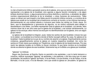 Edificando a la Iglesia58
no dan el testimonio bíblico apropiado acerca de la iglesia, sino que se reúnen sectariamente sin
representar a la iglesia de la localidad, sino apenas a alguna facción ministerial, o de algún
énfasis doctrinal menor, o alguna personería jurídica distintiva y restrictiva, o alrededor de algún
nombre organizacional diferente al de la localidad, u otras maneras de exclusivismo. Tales
casos no tienen por qué impedir a los fieles asumir la posición bíblica correcta, y a nombre de la
iglesia que existe en su localidad dar el testimonio correcto al mundo y a los mismos hermanos,
permaneciendo en una actitud abierta e inclusiva para todos los santos en Cristo Jesús. Es
decir, que la desobediencia o ignorancia de algunos, no es motivo suficiente para obligar a
desobedecer a los fieles. Los fieles representan toda la iglesia de la localidad. Los demás, ellos
mismos dicen de sí ser otra cosa que la iglesia de la localidad, y así actúan sectariamente. La
iglesia no los excluye; ellos mismos se excluyen no identificándose con la iglesia, sino con algún
grupo menor.
La iglesia de la localidad la integran, pues, todos los santos de esa localidad, incluso los que
no lo saben. La localidad es el terreno donde el Señor escogió edificar Su casa, Su iglesia en la
localidad. Cada localidad es la que da su nombre de asiento a la iglesia. Espiritualmente somos
cristianos, geográficamente somos la iglesia en nuestra respectiva localidad. Así como los
santos en Cristo Jesús que estaban en Tesalónica, eran la iglesia de los tesalonicenses. Por esa
razón las iglesias locales en la Biblia no llevan nombres; lo que tiene nombre es la localidad
donde se asienta la iglesia de esa localidad. Solamente hay en la Biblia una iglesia por localidad.
“Iglesias” no bíblicas
Según las Escrituras, el Espíritu Santo no permitió a los apóstoles, y por lo tanto tampoco a
nosotros, edificar supuestas “iglesias” de apóstoles, o de pastores, o de otra cosa que no sean
localidades. No existe la "iglesia" de Pedro, ni la de Pablo, ni la de Andrés, ni la de Felipe, ni la de
Bernabé, ni la de Lucio, ni la de Manaén, sino que existe la iglesia en Jerusalem, la iglesia en
 