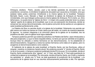 Los aspectos universal y local de la Iglesia 59
Antioquía, etcétera. Pedro, Jacobo, Juan y los demás apóstoles de Jerusalem con sus
presbíteros o ancianos, no dividieron la iglesia de Jerusalem por causa de su ministerio, sino que
estaban todos juntos unánimes ministrando a la misma iglesia de la localidad. Tampoco
Bernabé, Saulo, Lucio, Manaén y Niger se dividieron la iglesia de Antioquía en facciones
ministeriales, sino que trabajan juntos para la misma iglesia de Antioquía. Por lo tanto, yo, Gino
Iafrancesco, no puedo tener la “iglesia de Gino”, ni ningún otro puede pretender tener su propia
“iglesia” aparte de la iglesia de la localidad, que no es una asociación de divisiones, donde se
conservan las cercas denominacionales, sino la plena comunión de los santos en una iglesia en
cada localidad perfectamente unida.
La Palabra de Dios no permite dividir a la iglesia de la localidad. Solamente nos permite ser
ella misma con todos los santos en Cristo Jesús que allí están, en cuanto de nosotros dependa.
Si algunos no quieren integrarse a la comunión plena de la iglesia en la localidad, eso es
problema de ellos, pero la iglesia local sigue adelante.
Tampoco podemos permitir que sistemas extraños a la Palabra del Señor, sean introducidos a
ella para enajenarla. Lo que no tiene respaldo bíblico, no tiene por qué ser admitido en la iglesia.
Aunque Dios ha utilizado a ciertos hermanos en las denominaciones, no ha establecido el
denominacionalismo. Acogemos a todos los santos hermanos como tales en la iglesia, pero no
acogemos el denominacionalismo como sistema.
Si hablando de la iglesia de cada localidad, el Espíritu Santo, por las Escrituras, utiliza el
singular, nosotros no podemos hacerlo plural. No podemos ponerle “s” donde el Espíritu Santo
no se la ha puesto; ni tampoco podemos quitársela donde Él sí la puso. En la localidad, donde el
Espíritu Santo simplemente dice “iglesia”, sin “s” final, esa falta de “s” final está guardando la
unidad de la iglesia en la localidad. Por otra parte, donde el Espíritu Santo, por Cristo y mediante
los apóstoles, sí añade una "s” final, se está guardando la jurisdicción de la localidad y la
autonomía de la iglesia local en sus asuntos exclusivamente pertinentes a ella. Por ejemplo,
 