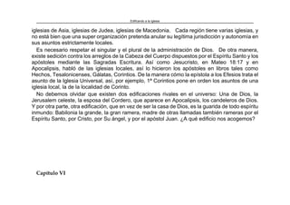 Edificando a la Iglesia
iglesias de Asia, iglesias de Judea, iglesias de Macedonia. Cada región tiene varias iglesias, y
no está bien que una super organización pretenda anular su legítima jurisdicción y autonomía en
sus asuntos estrictamente locales.
Es necesario respetar el singular y el plural de la administración de Dios. De otra manera,
existe sedición contra los arreglos de la Cabeza del Cuerpo dispuestos por el Espíritu Santo y los
apóstoles mediante las Sagradas Escritura. Así como Jesucristo, en Mateo 18:17 y en
Apocalipsis, habló de las iglesias locales, así lo hicieron los apóstoles en libros tales como
Hechos, Tesalonicenses, Gálatas, Corintios. De la manera cómo la epístola a los Efesios trata el
asunto de la Iglesia Universal, así, por ejemplo, 1ª Corintios pone en orden los asuntos de una
iglesia local, la de la localidad de Corinto.
No debemos olvidar que existen dos edificaciones rivales en el universo: Una de Dios, la
Jerusalem celeste, la esposa del Cordero, que aparece en Apocalipsis, los candeleros de Dios.
Y por otra parte, otra edificación, que en vez de ser la casa de Dios, es la guarida de todo espíritu
inmundo: Babilonia la grande, la gran ramera, madre de otras llamadas también rameras por el
Espíritu Santo, por Cristo, por Su ángel, y por el apóstol Juan. ¿A qué edificio nos acogemos?
Capítulo VI
 
