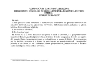 CÓMO APLICAR EL INMUTABLE PRINCIPIO
BÍBLICO DE UN CANDELERO POR LOCALIDAD EN LA REGIÓN DEL DISTRITO
CAPITAL
SANTAFÉ DE BOGOTÁ7
La polis
Antes que nada debe sostenerse la normatividad escrituraria del principio bíblico de un
candelero por localidad, una iglesia local por "polis". El Señor Jesucristo, Cabeza de la Iglesia,
habló en dos sentidos de la Iglesia:
1. En el sentido universal;
2. En el sentido local.
En Mateo 16:18, Él hablo de edificar Su Iglesia; es decir, la universal, a la que pertenecemos
todos los redimidos, desde el primero hasta el último, de todas las épocas y de todos los lugares
del mundo. Quien haya experimentado la redención por la sangre de Cristo y la regeneración
por Su Espíritu, pertenece a la Iglesia de Jesucristo en su sentido universal. Las epístolas
paulinas a los Efesios y a los Colosenses, y otros pasajes bíblicos, profundizan en la doctrina
acerca de la Iglesia en su sentido universal.
7
Artículo escrito en de la localidad de Teusaquillo, Santafé de Bogotá D. C., el 10 de julio de 1992.
 