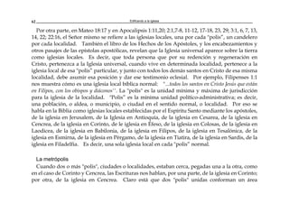 Edificando a la Iglesia62
Por otra parte, en Mateo 18:17 y en Apocalipsis 1:11,20; 2:1,7-8, 11-12, 17-18, 23, 29; 3:1, 6, 7, 13,
14, 22; 22:16, el Señor mismo se refiere a las iglesias locales, una por cada "polis”, un candelero
por cada localidad. También el libro de los Hechos de los Apóstoles, y los encabezamientos y
otros pasajes de las epístolas apostólicas, revelan que la Iglesia universal aparece sobre la tierra
como iglesias locales. Es decir, que toda persona que por su redención y regeneración en
Cristo, pertenezca a la Iglesia universal, cuando vive en determinada localidad, pertenece a la
iglesia local de esa "polis” particular, y junto con todos los demás santos en Cristo de esa misma
localidad, debe asumir esa posición y dar ese testimonio eclesial. Por ejemplo, Filipenses 1:1
nos muestra cómo es una iglesia local bíblica normal: "...todos los santos en Cristo Jesús que están
en Filipos, con los obispos y diáconos''. La "polis" es la unidad mínima y máxima de jurisdicción
para la iglesia de la localidad. "Polis” es la mínima unidad político-administrativa; es decir,
una población, o aldea, o municipio, o ciudad en el sentido normal, o localidad. Por eso se
habla en la Biblia como iglesias locales establecidas por el Espíritu Santo mediante los apóstoles,
de la iglesia en Jerusalem, de la Iglesia en Antioquía, de la iglesia en Cesarea, de la iglesia en
Cencrea, de la iglesia en Corinto, de le iglesia en Éfeso, de la iglesia en Colosas, de la iglesia en
Laodicea, de la iglesia en Babilonia, de la iglesia en Filipos, de la iglesia en Tesalónica, de la
iglesia en Esmirna, de la iglesia en Pérgamo, de la iglesia en Tiatira, de la iglesia en Sardis, de la
iglesia en Filadelfia. Es decir, una sola iglesia local en cada "polis” normal.
La metrópolis
Cuando dos o más "polis", ciudades o localidades, estaban cerca, pegadas una a la otra, como
en el caso de Corinto y Cencrea, las Escrituras nos hablan, por una parte, de la iglesia en Corinto;
por otra, de la iglesia en Cencrea. Claro está que dos "polis" unidas conforman un área
 