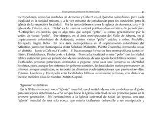 El caso particular jurisdiccional del Distrito Capital 63
metropolitana, como las ciudades de Armenia y Calarcá en el Quindío colombiano, pero cada
localidad es la unidad mínima y a la vez máxima de jurisdicción para un candelero, para la
iglesia de la respectiva localidad. Por lo tanto debemos tener la iglesia de Armenia, una; y la
iglesia de Calarcá, otra. "Polis" es la mínima unidad político-administrativa de jurisdicción.
"Metrópolis", en cambio, que es algo más que simple “polis”, se forma generalmente por la
unión de varias “polis”. Por ejemplo, en el área metropolitana del Valle de Aburrá, en el
departamento colombiano de Antioquia, existen varias “polis” unidas; a saber: Medellín,
Envigado, Itagüí, Bello. En otra área metropolitana, en el departamento colombiano del
Atlántico, junto con Barranquilla están Soledad, Malambo, Puerto Colombia, formando justas
un distrito. Junto a Cali está Yumbo. Y Bucaramanga forma un área metropolitana junto con
Girón, Floridablanca, Piedecuesta y Lebrija. Pero cada localidad es una “polis” con la calidad
bíblica suficiente para ser jurisdicción de un candelero, de una iglesia local bíblica normal. Las
localidades cercanas parecieran destinadas a pegarse, pero cada una conserva su identidad
histórica, pues, aunque los sistemas de gobierno cambien, las localidades suelen permanecer las
mismas, aunque ampliadas, no importa las dinastías o administraciones que pasen sobre ellas.
Colosas, Laodicea y Hierápolis eran localidades bíblicas sumamente cercanas, con distancias
incluso menores a las de nuestro Distrito Capital.
“Iglesias” no bíblicas
En la Biblia no encontramos “iglesia” mundial, en el sentido de un solo candelero en el globo
para una época determinada, a no ser que fuese la Iglesia universal en sus primeros pasos en la
primera generación. No confundimos a la Iglesia universal de todas las épocas, con una
"iglesia" mundial de una sola época, que estaría fácilmente vulnerable a ser manipulada y
 